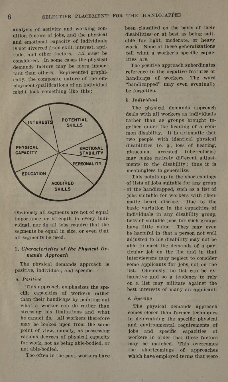 analysis of activity and working con- dition factors of jobs, and the physical and emotional capacity of individuals is not divorced from skill, interest, apti- tude, and other factors. All must be considered. In some cases the physical demands factors may be more impor- tant than others. Represented graphi- cally, the composite nature of the em- ployment qualifications of an individual might look something like this:     POTENTIAL SKILLS   PHYSICAL CAPACITY     EMOTIONAL. | STABILITY PERSONALITY ACQUIRED SKILLS Obviously all segments are not of equal importance or strength in every indi- vidual, nor do all jobs require that the segments be equal in size, or even that all segments be used. 2. Characteristics of the Physical De- mands Approach The physical demands approach is positive, individual, and specific. a. Positive This approach emphasizes the spe- cific capacities of workers rather than their handicaps by pointing out what a worker can do rather than ‘stressing his limitations and what he cannot do. All workers therefore may be looked upon from the same point of view, namely, as possessing various degrees of physical capacity for work, not as being able-bodied, or not able-bodied. Too often in the past, workers have disabilities:or at best as being suit- able for light, moderate, or heavy work. None of these generalizations tell what a worker’s specific capac- ities are. The positive approach subordinates reference to the negative features or handicaps of workers. The word “handicapped” may even eventually be forgotten. b. Individual The physical demands approach deals with all workers as individuals rather than as groups brought to- gether under the heading of a com- mon disability. It is axiomatic that two people with identical physical disabilities (e. g., loss of hearing, glaucoma, arrested tuberculosis) may make entirely different adjust- ments to the disability; thus it is meaningless to generalize. This points up to the shortcomings of lists of jobs suitable for any group jobs suitable for workers with rheu- matic heart disease. Due to the basic variation in the capacities of individuals in any disability group, lists of suitable jobs for such groups have little value. They may even be harmful in that a person not well adjusted to his disability may not be able to meet the demands of a par- ticular job on the list and in that interviewers may neglect to consider some applicants for jobs, not on the list. Obviously, no list can be ex- haustive and so a tendency to rely on a list may militate against the best interests of many an applicant. © c. Specific The physical demands approach comes closer than former techniques in determining the specific physical and environmental requirements of jobs and_ specific capacities of workers in order that these factors . may be matched. This overcomes the shortcomings of approaches which have employed terms that were