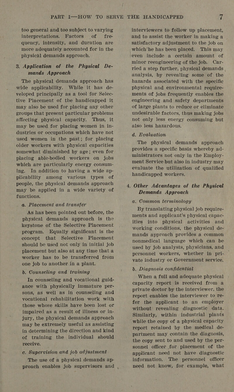 too general and too subject to varying interpretations. Factors of fre- quency, intensity, and duration are more adequately accounted for in the physical demands approach. 3. Application of the Physical De- mands Approach The physical demands approach has wide applicability. While it has de- veloped principally as a tool for Selec- tive Placement of the handicapped it may also be used for placing any other groups that present particular problems affecting physical capacity. Thus, it may be used. for placing women in in- dustries or occupations which have not used women in the past; for placing older workers with physical capacities somewhat diminished by age; even for placing able-bodied workers on jobs which are particularly energy consum- ing. In addition to having a wide ap- plicability among various types of people, the physical demands approach may be applied in a wide variety of functions. a. Placement and transfer As has been pointed out before, the physical demands approach is the keystone of the Selective Placement program. Equally significant is the concept that Selective Placement should be used not only in initial job placement but also at any time that a worker has to be transferred from one job to another in a plant. b. Counseling and training In counseling and vocational guid- ance with physically immature per- sons, aS well as in counseling and vocational rehabilitation work with those whose skills have been lost or impaired'as a result of illness or in- jury, the physical demands approach may be extremely useful as assisting in determining the direction and kind of training the individual should receive. c. Supervision and job adjustment The use of a physical demands ap- proach enables job supervisors and interviewers to follow up placement, and to assist the worker in making a satisfactory adjustment to the job on _which‘he has been placed. This may jeven include a certain amount of minor reengineering of the job. Car- ried a step further, physical demands analysis, by revealing some of the hazards associated with the specific physical and environmental require- ments of jobs frequently enables the engineering and safety departments of large plants to reduce or eliminate undesirable factors, thus making jobs not only less energy consuming but also less hazardous. d. Evaluation The physical demands approach provides a specific basis whereby ad- ministrators not only in the Employ- ment Service but also in industry may evaluate the utilization of qualified handicapped workers. Demands Approach a. Common terminology By translating physical job require- ments and applicant’s physical capac- ities into physical activities and working conditions, the physical de- mands approach provides a common nonmedical language which can be used by job analysts, physicians, and personnel workers, whether in pri- vate industry or Government service. b. Diagnosis confidential When a full and adequate physical capacity report is received from a private doctor by the interviewer, the report enables the interviewer to re- fer the applicant to an employer without revealing diagnostic data. Similarly, within industrial plants while the copy of a physical capacity report retained by the medical de- partment may contain the diagnosis, the copy sent to and used by the per- sonnel officer for placement of the applicant need not have diagnostic information. The personnel officer need not know, for example, what