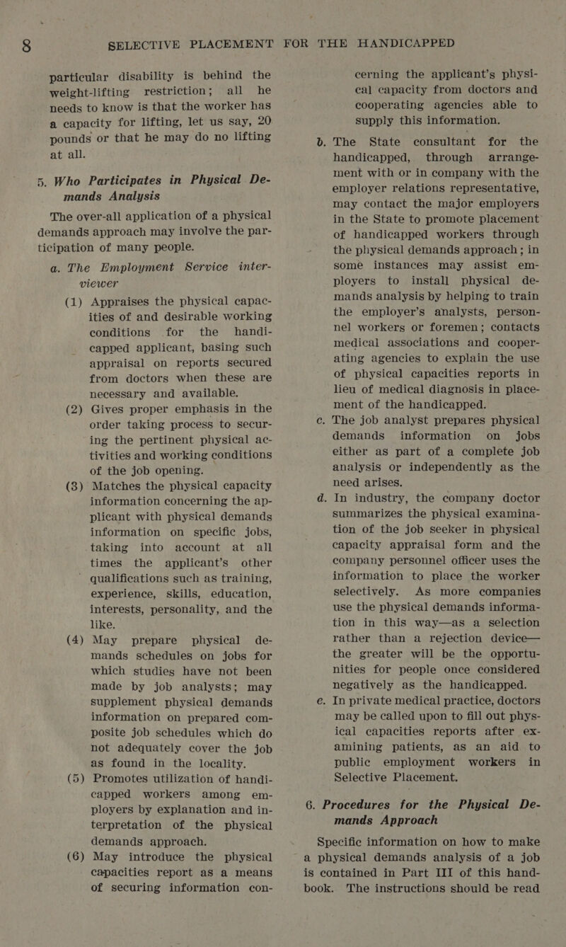 particular disability is behind the weight-lifting restriction; all he needs to know is that the worker has a capacity for lifting, let us say, 20 pounds or that he may do no lifting at all. 5. Who Participates in Physical De- mands Analysis The over-all application of a physical demands approach may involve the par- ticipation of many people. a. The Employment Service inter- viewer (1) Appraises the physical capac- ities of and desirable working conditions for the handi- capped applicant, basing such appraisal on reports secured from doctors when these are necessary and available. (2) Gives proper emphasis in the order taking process to secur- ing the pertinent physical ac- tivities and working conditions of the job opening. Matches the physical capacity information concerning the ap- plicant with physical demands information on specific jobs, taking into account at all times the applicant’s other ' qualifications such as training, experience, skills, education, interests, personality, and the like. (4) May prepare physical de- mands schedules on jobs for which studies have not been made by job analysts; may supplement physical demands information on prepared com- posite job schedules which do not adequately cover the job as found in the locality. (5) Promotes utilization of handi- capped workers among em- ployers by explanation and in- terpretation of the physical (3 — cerning the applicant’s physi- cal capacity from doctors and cooperating agencies able to supply this information. handicapped, through arrange- ment with or in company with the employer relations representative, may contact the major employers in the State to promote placement of handicapped workers through the physical demands approach; in some instances may assist em- ployers to install physical de- mands analysis by helping to train the employer’s analysts, person- nel workers or foremen; contacts medical associations and cooper- ating agencies to explain the use of physical capacities reports in lieu of medical diagnosis in place- ment of the handicapped. demands information on _ jobs either as part of a complete job analysis or independently as the need arises. summarizes the physical examina- tion of the job seeker in physical capacity appraisal form and the company personnel officer uses the information to place the worker selectively. AS more companies use the physical demands informa- tion in this way—as a selection rather than a rejection device— the greater will be the opportu- nities for people once considered negatively as the handicapped. may be called upon to fill out phys- ical capacities reports after ex- amining patients, as an aid to public employment workers in Selective Placement. mands Approach demands approach. (6) May introduce the physical capacities report aS a means of securing information con- Specific information on how to make a physical demands analysis of a job is contained in Part III of this hand- book. The instructions should be read