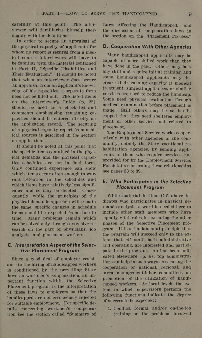 carefully at this point. The inter- viewer will familiarize himself thor- oughly with the definitions. In order to secure an appraisal of the physical capacity of applicants for whom no report is seecuréd from a med- ical source, interviewers will have to be familiar with the material contained in Part II, “Specific Disabilities and Their Evaluation.” It should be noted that when an interviewer does secure an appraisal from an applicant’s knowl- edge of his capacities, a separate form need not be filled out. The listed items on the interviewer’s Guide (p. 22) should ;be used as a check- list and comments emphasizing remaining ca- pacities should be entered directly on the application record. The securing of a physical capacity report from med- ical sources is described in the section on application. It should be noted at this point that the specific items contained in the phys- ical demands and the physical capaci- ties schedules are not in final form. Only continued. experience can show which items occur often enough to war- rant retention in the schedules and which items have relatively less signifi- cance and so may be deleted. Conse- quently, while the principles: of the physical demands approach will remain the same, specific changes in schedule items should be expected from time to time. Many problems remain which can be solved only through extensive re- search on the part of physicians, job analysts, and placement workers. C. Interpretation Aspect of the Selec- tive Placement Program Since a good deal of employer resist- ance to the hiring of handicapped workers is conditioned by the prevailing State laws on workmen’s compensation, an im- portant function within the Selective Placement program is the interpretation of these laws to employers so that the handicapped are not erroneously rejected for suitable employment. For specific de- tails concerning workmen’s compensa- tion see the section called “Summary of Laws Affecting the Handicapped,” and the discussion of compensation laws in the section on the “Placement Process.” D. Cooperation With Other Agencies Many handicapped applicants may be capable of more skilled work than they have done in the past. Others may lack any skill and require initial training, and some handicapped applicants may in- crease their earning capacity if medical treatment, surgical appliances, or similar services are used to reduce the handicap. Some need physical evaluation through medical examination before placement is made. Still others may be so handi- capped that they need sheltered employ- ment or other services not related to placement. The Employment Service works cooper- atively with other agencies in the com- munity, notably the State vocational re- habilitation agencies, by sending appli- cants to them who require services not provided for by the Employment Service. For details concerning these relationships see pages 33 to 39. E. Who Participates in the Selective Placement Program While material in item C—5 above in- dicates who participates in physical de- mands analysis, a word is needed here to include other staff members who have equally vital roles in executing the other phases of the Selective Placement pro- gram. It is a fundamental principle that the program will succeed only to the ex- tent that all staff, both administrative and operating, are interested and partici- pate in the program. As has been indi- cated elsewhere (p. 4), top administra- tion can help in such ways as securing the cooperation of national, regional, and area management-labor committees on promotion of the utilization of handi- capped workers. At local levels the ex- tent to which supervisors perform the following functions indicate the degree of success to be expected : 1. Conduct formal and/or on-the-job training on the problems involved