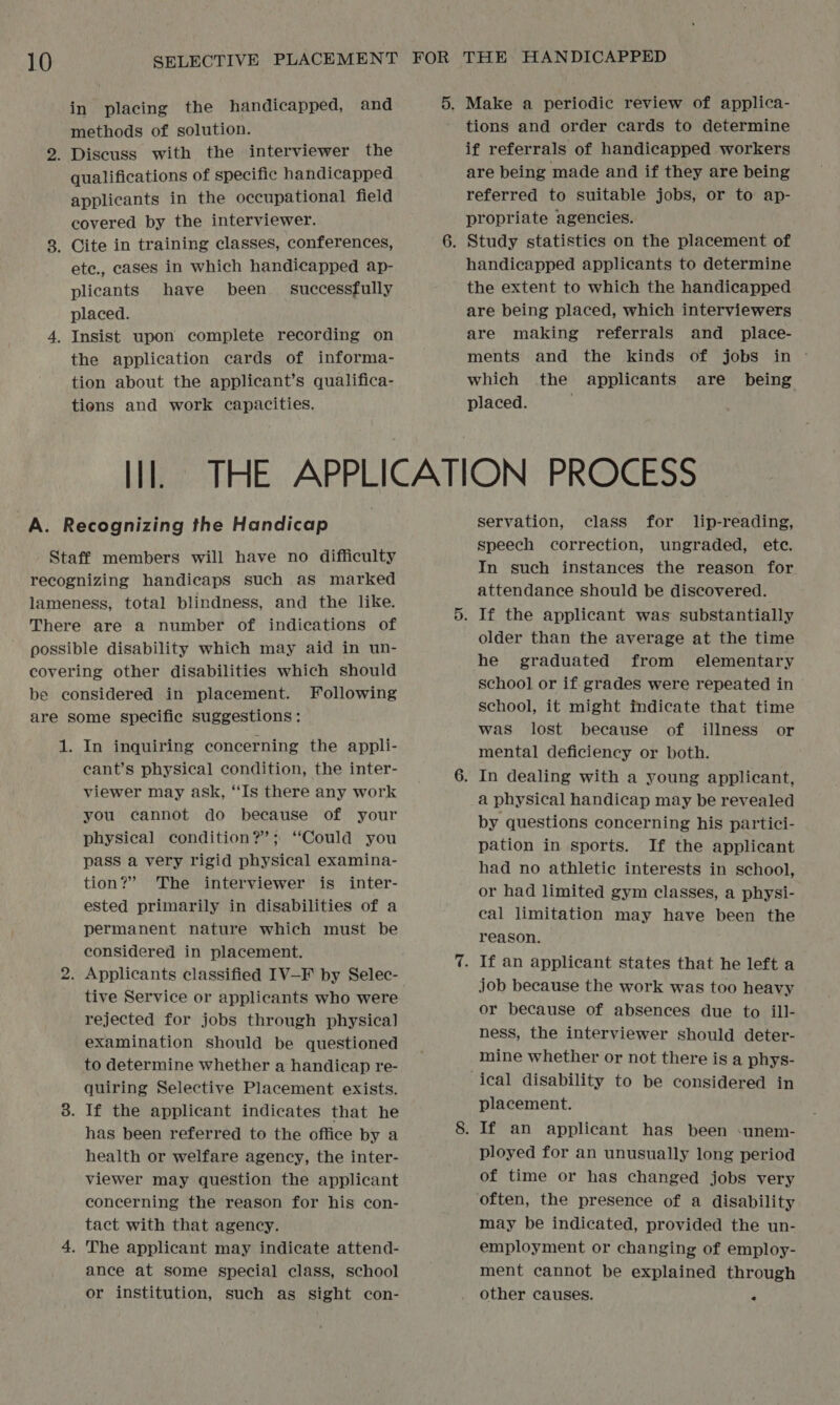 in placing the handicapped, and methods of solution. qualifications of specific handicapped applicants in the occupational field covered by the interviewer. ete., cases in which handicapped ap- plicants have been successfully placed. the application cards of informa- tion about the applicant’s qualifica- tions and work capacities. tions and order cards to determine if referrals of handicapped workers are being made and if they are being referred to suitable jobs, or to ap- propriate agencies. handicapped applicants to determine the extent to which the handicapped are being placed, which interviewers are making referrals and _ place- ments and the kinds of jobs in © which the applicants are being placed. ; cant’s physical condition, the inter- viewer may ask, “Is there any work you cannot do because of your physical condition?’; ‘Could you pass a very rigid physical examina- tion?” The interviewer is inter- ested primarily in disabilities of a permanent nature which must be considered in placement. tive Service or applicants who were rejected for jobs through physical examination should be questioned to determine whether a handicap re- quiring Selective Placement exists. has been referred to the office by a health or welfare agency, the inter- viewer may question the applicant concerning the reason for his con- tact with that agency. ance at some special class, school or institution, such as sight con- servation, class for lip-reading, speech correction, ungraded, ete. In such instances the reason for attendance should be discovered. older than the average at the time he graduated from elementary schoo] or if grades were repeated in school, it might indicate that time was lost because of illness or mental deficiency or both. a physical handicap may be revealed by questions concerning his partici- pation in sports. If the applicant had no athletic interests in school, or had limited gym classes, a physi- cal limitation may have been the reason. job because the work was too heavy or because of absences due to ill- ness, the interviewer should deter- mine whether or not there is a phys- ical disability to be considered in placement. ployed for an unusually long period of time or has changed jobs very often, the presence of a disability may be indicated, provided the un- employment or changing of employ- ment cannot be explained through other causes. *