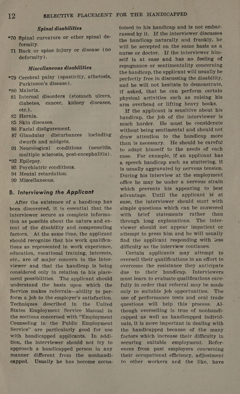 Spinal disabilities *70 Spinal curvature or other spinal de- formity. 71 Back or spine injury or disease (no deformity). Miscellaneous disabilities *79 Cerebral palsy (spasticity, athetosis, Parkinson’s disease). *80 Malaria. 81 Internal disorders (stomach ulcers, diabetes, cancer, kidney diseases, ete.). 82 Hernia. 85 Skin diseases. 86 Facial disfigurement. including 87 Glandular disturbances dwarfs and midgets. 91 Neurological conditions (neuritis, multiple sclerosis, post-encephalitis) . *92 Hpilepsy. 93 Psychiatric conditions. 94 Mental retardation. 99 Miscellaneous. B. Interviewing the Applicant After the existence of a handicap has been discovered, it is essential that the interviewer secure as complete informa- tion as possible about the nature and ex- tent of the disability and compensating factors. At the same time, the applicant should recognize that his work qualifica- tions as represented in work experience, education, vocational training, interests, ete., are of major-concern to the inter- viewer and that the handicap is being considered only in relation to his place- ment possibilities. The applicant should understand the basis upon which the Service makes referrals—ability to per- form a job to the employer’s satisfaction. Techniques described in the United States Employment Service Manual in the sections concerned with “Employment Counseling in the Public Employment Service” are particularly good for use _ with handicapped applicants. In addi- tion, the interviewer should not try to approach a handicapped person in any manner different from the nonhandi- capped. Usually he has become accus- tomed to his handicap and is not embar- rassed by it. If the interviewer discusses the handicap naturally and frankly, he will be accepted on the same basis as a nurse or doctor. If the interviewer him- self is at ease and has no feeling of repugnance or sentimentality concerning the handicap, the applicant will usually be perfectly free in discussing the disability, and he will not hesitate to demonstrate, if asked, that he can perform certain physical activities such as raising his arm overhead or lifting heavy books. If the applicant is sensitive about his handicap, the job of the interviewer is much harder. He must be considerate without being sentimental and should not draw attention to the handicap more than is necessary. He should be careful case. For example, if an applicant has a speech handicap such as stuttering, it . is usually aggravated by nervous tension. During his interview at the employment office he may be under a nervous strain which prevents his appearing to best advantage. Until the applicant is at ease, the interviewer should start with simple questions which can be answered with brief statements rather’ than through long explanations. The inter- viewer should not appear impatient or attempt to press him and he will usually find the applicant responding with ess difficulty as the interview continues. Certain applicants may attempt to oversell their qualifications in an effort to overcome the resistance they anticipate due to their handicap. Interviewers must learn to evaluate qualifications care- fully in order that referral may be made only to suitable job opportunities. The use of performance tests and oral trade questions will help this process. AlI- though overselling is true of nonhandi- capped aS well as handicapped individ- uals, it is more important in dealing with the handicapped because of the many factors which increase their difficulty in securing suitable employment. Refer- ences from past employers concerning their occupational efficiency, adjustment to other workers and the like, have