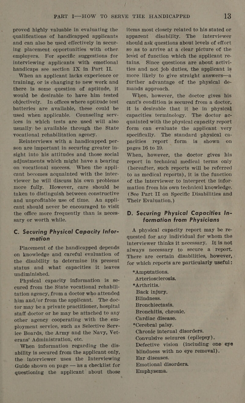 qualifications of handicapped applicants and can also be used effectively in secur- ing placement opportunities with other employers. For specific suggestions for interviewing applicants with emotional handicaps see section IX in Part II. When an applicant lacks experience or training, or is changing to new work and there is some question of aptitude, it would be desirable to have him tested objectively. In offices where aptitude test batteries are available, these could be used when applicable. Counseling serv- ices in which tests are used will also usually; be available through the State vocational rehabilitation agency. Reinterviews with a handicapped per- son are important in securing greater in- sight into his attitudes and those social adjustments which might have a bearing on vocational success. When the appli- cant becomes acquainted with the inter- viewer he will discuss his own problems more fully. However, care should be taken to distinguish between constructive and unprofitable use of time. An appli- cant should never be encouraged to visit the office more frequently than is neces- sary or worth while. C. Securing Physical Capacity Infor- mation Placement of the handicapped depends on knowledge and careful evaluation of the disability to determine its present status and what capacities it leaves undiminished. Physical capacity information is se- cured from the State vocational rehabili- tation agency, from a doctor who attended him and/or from the applicant. The doc- tor may be a private practitioner, hospital staff doctor or he may be attached to any other agency cooperating with the em- _ ployment service, such as Selective Serv- ice Boards, the Army and the Navy, Vet- erans’ Administration, ete. When information regarding the dis- ability is secured from the applicant only, the interviewer uses the Interviewing Guide shown on page — as a checklist for questioning the applicant about those / 13 apparent disability. The interviewer should ask questions about levels of effort so as to arrive at a clear picture of the level of function which the applicant re- tains. Since questions are about activi- ties and not job duties, the applicant is more likely to give straight answers—a further advantage of the physical de- mands approach. When, however, the doctor gives his cant’s condition is secured from a doctor, it is desirable that it be in physical capacities terminology. The doctor ac- quainted with the physical capacity report form can evaluate the applicant very specifically. The standard physical ca- pacities report form is shown on pages 16 to 19. When, however, the doctor gives his report in technical medical terms only (hereafter, such reports will be referred to as medical reports), it is the function of the interviewer to interpret the infor- mation from his own technical knowledge. (See Part II on Specific Disabilities and Their Evaluation.) D. Securing Physical Capacities In- formation from Physicians A physical capacity report may be re- quested for any individual for whom the interviewer thinks it necessary. It is not always necessary to secure a report. There are certain disabilities, however, for which reports are particularly useful: *A mputations. Arteriosclerosis. *Arthritis. Back injury. Blindness. Bronchiectasis. Bronchitis, chronic. Cardiac disease. *Cerebral palsy. Chronic internal disorders. Convulsive seizures (epilepsy). Defective vision (including one eye blindness with no eye removal). Ear diseases. Emotional disorders. Emphysema.