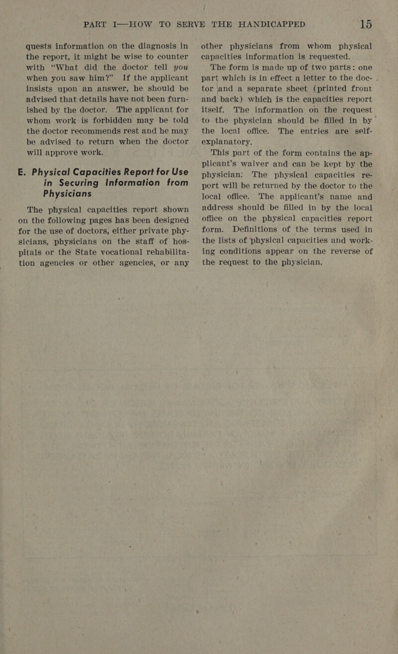 / f quests information on the diagnosis in the report, it might be wise to counter with “What did the doctor tell you when you saw him?” If the applicant insists upon an answer, he should be advised that details have not been furn- ished by the doctor. The applicant for whom work is forbidden may be told the doctor recommends rest and he may be advised to return when the doctor will approve work. E. Physical Capacities Report for Use in Securing Information from Physicians The physical capacities report shown on the following pages has been designed for the use of doctors, either private phy- sicians, physicians on the staff of hos- pitals or the State vocational] rehabilita- tion agencies or other agencies, or any other physicians from whom physical capacities information is requested. The form is made up of two parts: one part which is in effect a letter to the doc- tor |and a separate sheet (printed front and back) which is the capacities report itself. The information on the request to the physician should be filled in by the local office. The entries are self- explanatory. This part of the form contains the ap- plicant’s waiver and can be kept by the physician: The physical capacities re- pert will be returned by the doctor to the local office. The applicant’s name and address should be filled in by the local office on the physical capacities report form. Definitions of the terms used in the lists of physical capacities and work- ing conditions appear on the reverse of the request to the physician.
