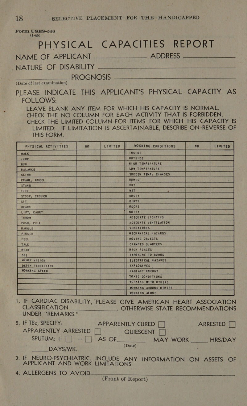 Form USES-546 (1-45) PHYSICAL CAPACITIES REPORT NAME OF APPLICANT —__________ ADDRESS NATURE OF DISABILITY PROGNOSIS (Date of last examination) PLEASE INDICATE THIS APPLICANT'S PHYSICAL CAPACITY AS FOLLOWS: LEAVE BLANK ANY ITEM FOR WHICH HIS CAPACITY IS NORMAL. CHECK THE NO COLUMN FOR EACH ACTIVITY THAT IS FORBIDDEN. CHECK THE LIMITED COLUMN FOR ITEMS FOR WHICH HIS CAPACITY IS LIMITED: IF LIMITATION IS ASCERTAINABLE, DESCRIBE ON-REVERSE OF THIS FORM. Peas wis |           LIMITED WORKING CONDITIONS UTSIDE A et? aa  =j|o aliciz|o m|2 4)~< ie {GH TEMPERATURE OW TEMPERATURE UDDEN TEMP. CHANGES DUSTY DIRTY ODORS NOISY ADEQUATE LIGHTING ADEQUATE VENTILATION VIBRATIONS MECHANICAL HAZARDS MOVING OBJ ECTS CRAMPED QUARTERS . Rs    HIGH PLACES EXPOSURE TO BURNS ELECTRICAL HAZARDS EXPLOSIVES © RADIANT ENERGY TOXIE CONDITIONS WORKING WITH OTHERS WORKING AROUND OTHERS WORKING ALONE COLOR VISION DEPTH PERCEPTION WORKING SPEED 1. IF CARDIAC DISABILITY, PLEASE GIVE AMERICAN HEART ASSOCIATION CLASSIFICATION , OTHERWISE STATE RECOMMENDATIONS UNDER “REMARKS.” 9. IF TBc, SPECIFY: APPARENTLY CURED [] ARRESTED [| APPARENTLY ARRESTED [_] QUIESCENT [_ ] : SPUTUM: + [_] —[_] AS OF MAY WORK HRS/DAY DAYS/WK. vee 3. IF_NEURO-PSYCHIATRIC, INCLUDE ANY APPLICANT AND. WORK LIMITATIONS INFORMATION ON ASSETS OF 4. ALLERGENS TO AVOID 