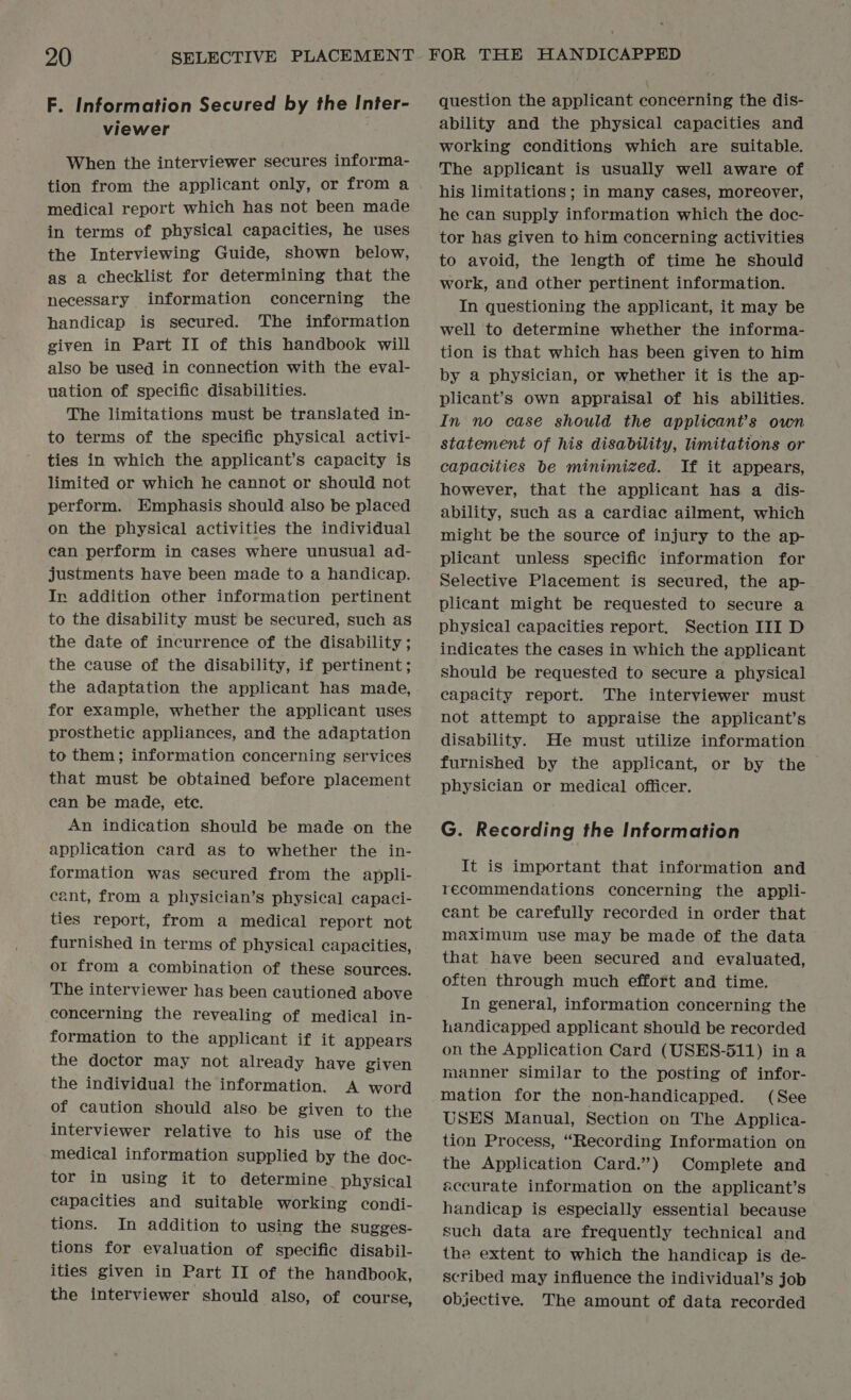 F. Information Secured by the Inter- viewer When the interviewer secures informa- tion from the applicant only, or from a medical report which has not been made in terms of physical capacities, he uses the Interviewing Guide, shown below, as a checklist for determining that the necessary information concerning the handicap is secured. The information given in Part II of this handbook will also be used in connection with the eval- uation of specific disabilities. The limitations must be translated in- to terms of the specific physical activi- ties in which the applicant’s capacity is limited or which he cannot or should not perform. Emphasis should also be placed on the physical activities the individual can perform in cases where unusual ad- justments have been made to a handicap. In addition other information pertinent to the disability must be secured, such as the date of incurrence of the disability ; the cause of the disability, if pertinent; the adaptation the applicant has made, for example, whether the applicant uses prosthetic appliances, and the adaptation to them; information concerning services that must be obtained before placement can be made, ete. An indication should be made on the application card as to whether the in- formation was secured from the appli- cant, from a physician’s physical capaci- ties report, from a medical report not furnished in terms of physical capacities, or from a combination of these sources. The interviewer has been cautioned above concerning the revealing of medical in- formation to the applicant if it appears the doctor may not already have given the individual the information. A word of caution should also be given to the interviewer relative to his use of the medical information supplied by the doc- tor in using it to determine_ physical capacities and suitable working condi- tions. In addition to using the sugges- tions for evaluation of specific disabil- ities given in Part II of the handbook, the interviewer should also, of course, question the applicant concerning the dis- ability and the physical capacities and working conditions which are suitable. The applicant is usually well aware of his limitations ; in many cases, moreover, he can supply information which the doc- tor has given to him concerning activities to avoid, the length of time he should work, and other pertinent information. In questioning the applicant, it may be well to determine whether the informa- tion is that which has been given to him by a physician, or whether it is the ap- plicant’s own appraisal of his abilities. In no case should the applicant's own statement of his disability, limitations or capacities be minimized. If it appears, however, that the applicant has a dis- ability, such as a cardiac ailment, which might be the source of injury to the ap- plicant unless specific information for Selective Placement is secured, the ap- plicant might be requested to secure a physical capacities report. Section III D indicates the cases in which the applicant should be requested to secure a physical capacity report. The interviewer must not attempt to appraise the applicant’s disability. He must utilize information furnished by the applicant, or by the physician or medical officer. G. Recording the Information It is important that information and recommendations concerning the appli- cant be carefully recorded in order that maximum use may be made of the data that have been secured and evaluated, often through much effort and time. In general, information concerning the handicapped applicant should be recorded on the Application Card (USES-511) in a manner similar to the posting of infor- mation for the non-handicapped. (See USES Manual, Section on The Applica- tion Process, “Recording Information on the Application Card.”) Complete and accurate information on the applicant’s handicap is especially essential because such data are frequently technical and the extent to which the handicap is de- scribed may influence the individual’s job objective. The amount of data recorded