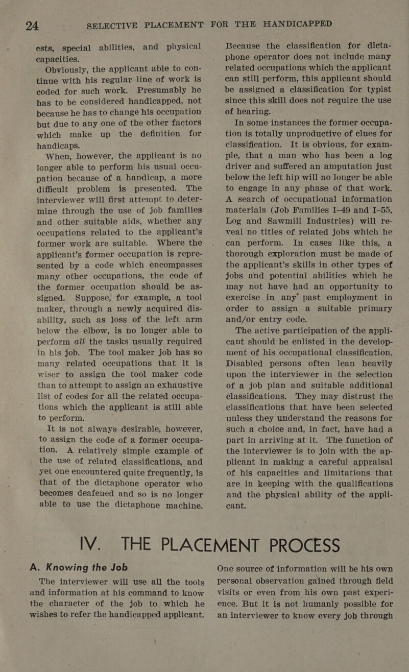 ests, special abilities, and physical capacities. Obviously, the applicant able to con- tinue with his regular line of work is coded for such work. Presumably he has to be considered handicapped, not because he has to change his occupation but due to any one of the other factors which make up the definition for handicaps. When, however, the applicant is no longer able to perform his usual occu- pation because of a handicap, a more difficult problem is presented. The interviewer will first attempt to deter- mine through the use of job families and other suitable aids, whether any oceupations related to the applicant’s former work are suitable. Where the applicant’s former occupation is repre- sented by a code which encompasses many other occupations, the code of the former occupation should be as- signed. Suppose, for example, a tool maker, through a newly acquired dis- ability, such as loss of the left arm below the elbow, is no longer able to in his job. The tool maker job has so many related occupations that it is wiser to assign the tool maker code than to attempt to assign an exhaustive list of codes for all the related occupa- tions which the applicant is still able to perform. It is not always desirable, however, to assign the code of a former occupa- tion. A relatively simple example of the use of related classifications, and yet one encountered quite frequently, is that of the dictaphone operator who becomes deafened and so is no longer able to use the dictaphone machine. Because the classification for dicta- phone operator does not include many related occupations which the applicant can still perform, this applicant should — be assigned a classification for typist since this skill does not require the use of hearing. In some instances the former occupa- tion is totally unproductive of clues for classification. It is obvious, for exam- ple, that a man who has been a log driver and suffered an amputation just below the left hip will no longer be able to engage in any phase of that work. A search of occupational information materials (Job Families I-49 and I-55, Log and Sawmill Industries) will re- veal no titles of related jobs which he can perform. In cases like this, a thorough exploration must be made of the applicant’s skills in other types of jobs and potential abilities which he may not have had an opportunity to exercise in any past employment in order to assign a suitable primary and/or entry code. The active participation of the appli- cant should be enlisted in the develop- ment of his occupational classification. Disabled persons often lean heavily upon the interviewer in the selection of a job plan and suitable additional classifications. They may distrust the classifications that have been selected unless they understand the reasons for such a choice and, in fact, have had a part in arriving at it. The function of the interviewer is to join with the ap- plicant in making a careful appraisal of his capacities and limitations that are in keeping with the qualifications and the physical ability of the appli- eant. . A. Knowing the Job The interviewer will use all the tools and information at his command to know the character of the job to which he wishes to refer the handicapped applicant. One source of information will be his own personal observation gained through field visits or even from his own past experi- ence. But it is not humanly possible for an interviewer to know every job through