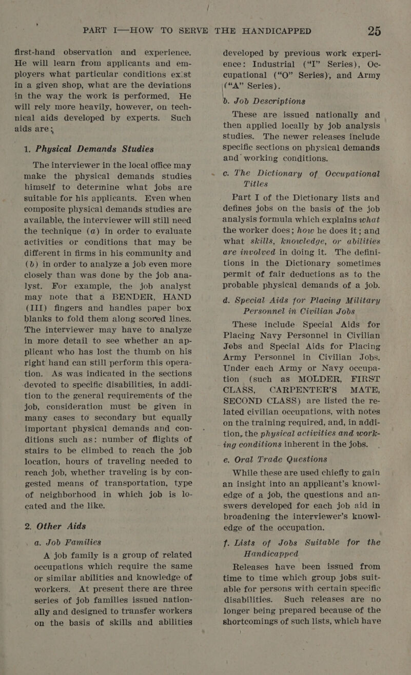 first-hand observation and experience. He will learn from applicants and em- ployers what particular conditions ex:st in a given shop, what are the deviations in the way the work is performed. He will rely more heavily, however, on tech- nical aids developed by experts. Such aids are; 1. Physical Demands Studies The interviewer in the local office may make the physical demands studies himself to determine what jobs are suitable for his applicants. Even when composite physical demands studies are available, the interviewer will still need the technique (a) in order to evaluate activities or conditions that may be different in firms in his community and (b) in order to analyze a job even more closely than was done by the job ana- lyst. For example, the job analyst may note that a BENDER, HAND (III) fingers and handles paper box blanks to fold them along scored lines. The interviewer may have to analyze in more detail to see whether an ap- plicant who has lost the thumb on his right hand can still perform this opera- tion. As was indicated in the sections devoted to specific disabilities, in addi- tion to the general requirements of the job, consideration must be given in many cases to secondary but equally important physical] demands and con- ditions such as: number of flights of stairs to be climbed to reach the job location, hours of traveling needed to reach job, whether traveling is by con- gested means of transportation, type of neighborhood in which job is lo- eated and the like. 2. Other Aids a. Job Families A job family is a group of related occupations which require the same or similar abilities and knowledge of workers. At present there are three ally and designed to transfer workers on the basis of skills and abilities developed by previous work experi- ence: Industrial (“I” Series), Oc- cupational (“O” Series), and Army (“A” Series). | b. Job Descriptions These are issued nationally and then applied locally by job analysis studies. The newer releases include Specific sections on physical demands and working conditions. c. The Dictionary of Occupational Titles Part I of the Dictionary lists and defines jobs on the basis of the job analysis formula which explains what the worker does; how he does it; and what skills, knowledge, or abilities are involwed in doing it. The defini- tions in the Dictionary sometimes permit of fair deductions as to the probable physical demands of a job. d. Special Aids for Placing Military Personnel in Civilian Jobs These include Special Aids for Placing Navy Personnel in Civilian Jobs and Special Aids for Placing Army Personnel in Civilian Jobs. Under each Army or Navy occupa- tion (such as MOLDER, FIRST CLASS, CARPENTER’S' MATE, SECOND CLASS) are listed the re- lated civilian occupations, with notes on the training required, and, in addi- tion, the physical activities and work- ing conditions inherent in the jobs. e. Oral Trade Questions While these are used chiefly to gain an insight into an applicant’s knowl- edge of a job, the questions and an- swers developed for each job aid in broadening the interviewer’s knowl- edge of the occupation. f. Lists of Jobs Suitable for the Handicapped Releases have been issued from time to time which group jobs suit- able for persons with certain specific disabilities. Such releases are no longer being prepared because of the shortcomings of such lists, which have