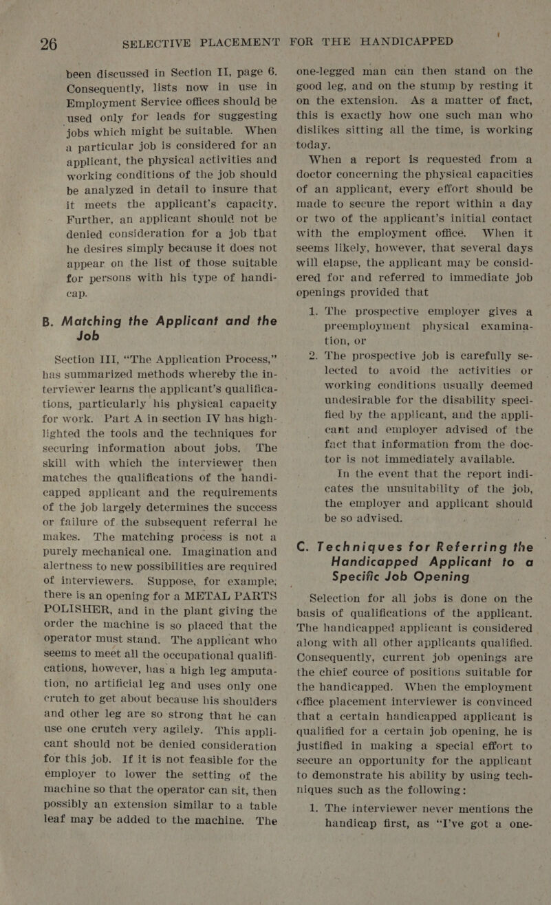been discussed in Section II, page 6. Consequently, lists now in use in Employment Service offices should be used only for leads for suggesting jobs which might be suitable. When a particular job is considered for an applicant, the physical activities and working conditions of the job should be analyzed in detail to insure that it meets the applicant’s capacity. Further, an applicant should not be denied consideration for a job that he desires simply because it does not appear on the list of those suitable for persons with his type of handi- cap. B. Matching the Applicant and the Job | Section III, “The Application Process,” has summarized methods whereby the in- terviewer learns the applicant’s qualifica- tions, particularly his physical capacity lighted the tools and the techniques for securing information about jobs. ‘The skill with which the interviewer then matches the qualifications of the handi- capped applicant and the requirements of the job largely determines the success or failure of. the subsequent referral he makes. The matching process is not a purely mechanical one. Imagination and alertness to new possibilities are required of interviewers. Suppose, for example; there is an opening for a METAL PARTS POLISHER, and in the plant giving the order the machine is so placed that the operator must stand. The applicant who seems to meet all the occupational qualifi- cations, however, has a high leg amputa- tion, no artificial leg and uses only one crutch to get about because his shoulders and other leg are so strong that he can use one crutch very agilely. This appli- cant should not be denied consideration for this job. If it is not feasible for the employer to lower the setting of the machine so that the operator can sit; then possibly an extension similar to a table leaf may be added to the machine. The one-legged man can then stand on the on the extension. As a matter of fact, this is exactly how one such man who dislikes sitting all the time, is working today. When a report is requested from a doctor concerning the physical capacities of an applicant, every effort should be made to secure the report within a day or two of the applicant’s initial contact with the employment office. When it seems likely, however, that several days will elapse, the applicant may be consid- ered for and referred to immediate job openings provided that 1. The prospective employer gives a preemployment physical examina- tion, or . The prospective job is carefully se- lected to avoid the activities or working conditions usually deemed undesirable for the disability speci- fied by the applicant, and the appli- cant and employer advised of the fact that information from the doc- tor is not immediately available. In the event that the report indi- cates the unsuitability of the job, the employer and applicant should be so advised. to C. Techniques for Referring the Handicapped Applicant to a Specific Job Opening Selection for all jobs is done on the basis of qualifications of the applicant. The handicapped applicant is considered along with all other applicants qualified. Consequently, current job openings are the chief cource of positions suitable for the handicapped. When the employment cfiice placement interviewer is convinced that a certain handicapped applicant is justified in making a special effort to secure an opportunity for the applicant to demonstrate his ability by using tech- niques such as the following: 1. The interviewer never mentions the handicap first, as “I’ve got a one-