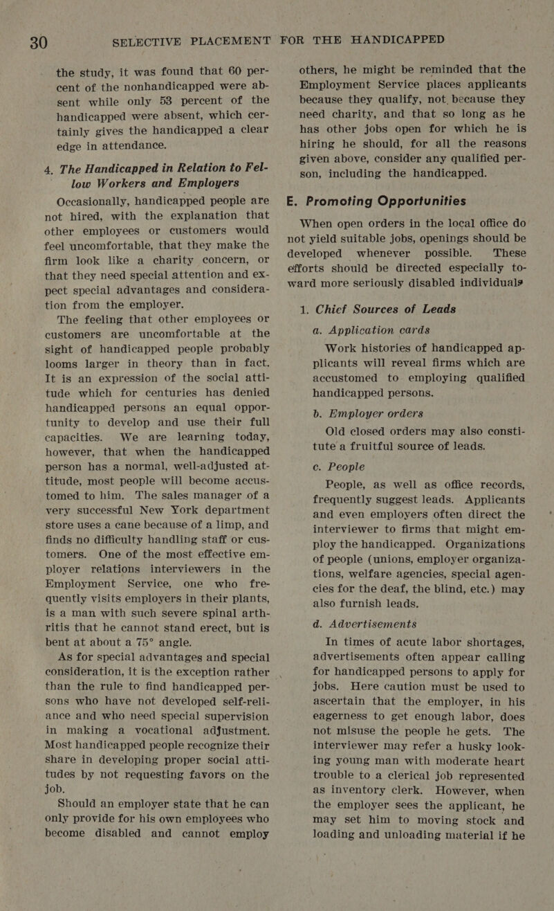 the study, it was found that 60 per- cent of the nonhandicapped were ab- sent while only 53 percent of the handicapped were absent, which cer- tainly gives the handicapped a clear edge in attendance. 4. The Handicapped in Relation to Fel- low Workers and Employers Occasionally, handicapped people are not hired, with the explanation that other employees or customers would feel uncomfortable, that they make the firm look like a charity concern, or that they need special attention and ex- pect special advantages and considera- tion from the employer. The feeling that other employees or customers are uncomfortable at the sight of handicapped people probably looms larger in theory than in fact. It is an expression of the social atti- tude which for centuries has denied handicapped persons an equal oppor- tunity to develop and use their full capacities. We are learning today, however, that when the handicapped person has a normal, well-adjusted at- titude, most people will become accus- tomed to him. The sales manager of a very successful New York department store uses a cane because of a limp, and finds no difficulty handling staff or cus- tomers. One of the most effective em- ployer relations interviewers in the Employment Service, one who fre- quently visits employers in their plants, is a man with such severe spinal arth- ritis that he cannot stand erect, but is bent at about a 75° angle. As for special advantages and special consideration, it is the exception rather than the rule to find handicapped per- sons who have not developed self-reli- ance and who need special supervision in making a vocational adjustment. Most handicapped people recognize their share in developing proper social atti- tudes by not requesting favors on the job. Should an employer state that he can only provide for his own employees who become disabled and cannot employ others, he might be reminded that the Employment Service places applicants because they qualify, not. because they need charity, and that so long as he has other jobs open for which he is hiring he should, for all the reasons given above, consider any qualified per- son, including the handicapped. E. Promoting Opportunities When open orders in the local office do not yield suitable jobs, openings should be developed whenever possible. These efforts should be directed especially to- ward more seriously disabled individuals 1. Chief Sources of Leads a. Application cards Work histories of handicapped ap- plicants will reveal firms which are accustomed to employing qualified handicapped persons. b. Employer orders Old closed orders may also consti- tute a fruitful source of leads. c. People People, as well as office records, frequently suggest leads. Applicants and even employers often direct the interviewer to firms that might em- ploy the handicapped. Organizations of people (unions, employer organiza- tions, welfare agencies, special agen- cies for the deaf, the blind, etc.) may also furnish leads. d. Advertisements In times of acute labor shortages, advertisements often appear calling for handicapped persons to apply for jobs. Here caution must be used to ascertain that the employer, in his eagerness to get enough labor, does not misuse the people he gets. The interviewer may refer a husky look- ing young man with moderate heart trouble to a clerical job represented as inventory clerk. However, when the employer sees the applicant, he may set him to moving stock and loading and unloading material if he