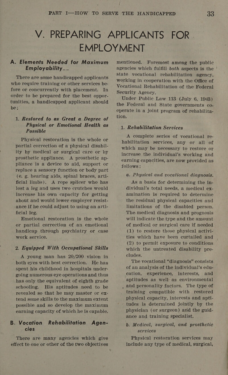 / ; A. Elements Needed for Maximum Employability__ There are some handicapped applicants who require training or other services be- fore or concurrently with placement. In order to be prepared for the best oppor- tunities, a handicapped applicant should be: 1. Restored to as Great a Degree of Physical or Emotional Health as Possible Physical restoration is the whole or partial correction of a physical disabil- ity by medical or surgical care or by prosthetic appliance. A prosthetic ap- pliance is a device to aid, support or replace a sensory function or body part (e. g. hearing aids, spinal braces, arti- ficial limbs). A rope splicer who has lost a leg and uses two crutches would increase his own capacity for getting about and would lower employer resist- ance if he could adjust to using an arti- ficial leg. Emotional restoration is the whole or partial correction of an emotional handicap through psychiatry or case work service. 2. Equipped With Occupational Skills A young man has 20/200 vision in both eyes with best correction. He has spent his childhood in hospitals under- going numerous eye operations and thus has only the equivalent of eighth grade schooling. His aptitudes need to be revealed so that he may master or ex- tend some skills to the maximum extent possible and so develop the maximum earning capacity of which he is capable. B. Vocation Rehabilitation Agen- cies There are many agencies which give effect to one or other of the two objectives mentioned. Foremost among the public agencies which fulfill both aspects is the state vocational rehabilitation agency, working in cooperation with the Office of Security Agency. Under Public Law 113 (July 6, 1948) the Federal and State governments co- operate in a joint program of rehabilita- tion. 1. Rehabilitation Services A complete series of vocational re- habilitation services, any or all of which may be necessary to restore or increase the individual’s working and earning capacities, are now provided as follows: a. Physical and vocational diagnosis. As a basis for determining the in- dividual’s total needs, a medical ex- amination is required to determine the residual physical capacities and limitations of the disabled person. The medical diagnosis and prognosis will indicate the type and the amount of medical or surgical care if needed (1) to restore those physical activi- ties which have been curtailed and (2) to permit exposure to conditions which the untreated disability pre- cludes. The vocational “diagnosis” consists of an analysis of the individual’s edu- cation, experience, interests, and aptitudes as well as environmental and personality factors. The type of training compatible with restored physical capacity, interests and apti- tudes is determined jointly by the physician (or surgeon) and the guid- ance and training specialist. b. Medical, surgical, and prosthetic services Physical restoration services may include any type of medical, surgical,