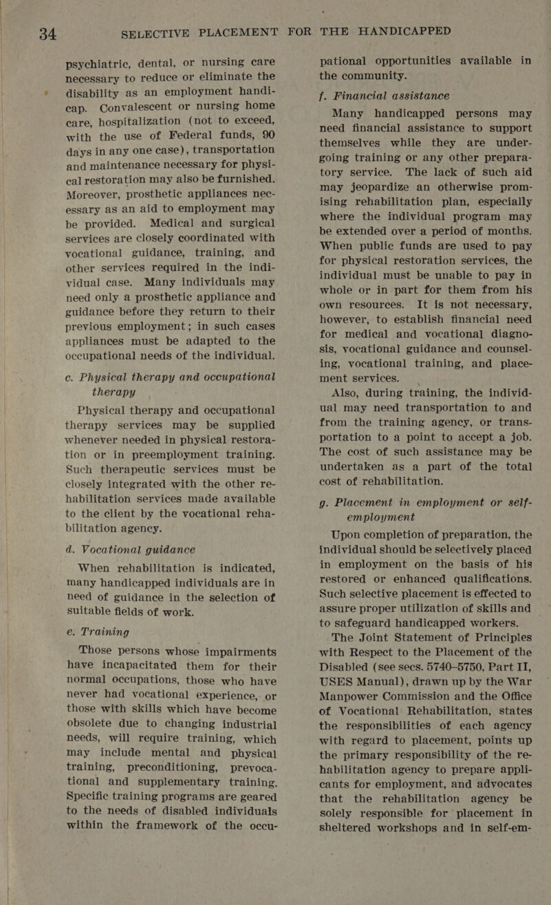 psychiatric, dental, or nursing care necessary to reduce or eliminate the disability as an employment handi- cap. Convalescent or nursing home care, hospitalization (not to exceed, with the use of Federal funds, 90 days in any one case), transportation and maintenance necessary for physi- cal restoration may also be furnished. Moreover, prosthetic appliances nec- essary as an aid to employment may be provided. Medical and surgical services are closely coordinated with vocational guidance, training, and other services required in the indi- vidual case. Many individuals may need only a prosthetic appliance and guidance before they return to their previous employment; in such cases appliances must be adapted to the occupational needs of the individual. c. Physical therapy and occupational therapy Physical therapy and occupational therapy services may be supplied whenever needed in physical restora- tion or in preemployment training. Such therapeutic services must be closely integrated with the other re- habilitation services made available to the client by the vocational reha- bilitation agency. d. Vocational guidance When rehabilitation is indicated, many handicapped individuals are in need of guidance in the selection of Suitable fields of work. e. Training Those persons whose impairments have incapacitated them for their normal occupations, those who have never had vocational experience, or those with skills which have become obsolete due to changing industrial needs, will require training, which may include mental and physical training, preconditioning, prevoca- tional and supplementary training. Specific training programs are geared to the needs of disabled individuals within the framework of the occu- pational opportunities available in the community. f. Financial assistance Many handicapped persons may need financial assistance to support themselves while they are under- going training or any other prepara- tory service. The lack of Such aid may jeopardize an otherwise prom- ising rehabilitation plan, especially where the individual program may be extended over a period of months. When public funds are used to pay for physical restoration services, the individual must be unable to pay in whole or in part for them from his own resources. It is not necessary, however, to establish financial need for medical and vocational diagno- sis, vocational guidance and counsel- ing, vocational training, and place- ment services. Also, during training, the individ- ual may need transportation to and from the training agency, or trans- portation to a point to accept a job. The cost of such assistance may be undertaken as a part of the total cost of rehabilitation. g. Placement in employment or self- employment Upon completion of preparation, the individual should be selectively placed in employment on the basis of his restored or enhanced qualifications. Such selective placement is effected to assure proper utilization of skills and to safeguard handicapped workers. The Joint Statement of Principles with Respect to the Placement of the Disabled (see sees. 5740-5750, Part IT, USES Manual), drawn up by the War Manpower Commission and the Office of Vocational Rehabilitation, states the responsibilities of each agency with regard to placement, points up the primary responsibility of the re- habilitation agency to prepare appli- cants for employment, and advocates that the rehabilitation agency be solely responsible for placement in sheltered workshops and in self-em-