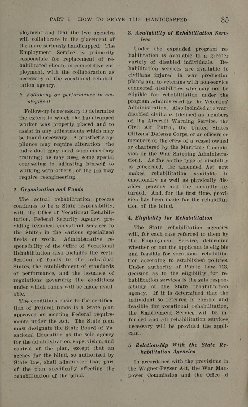 ployment and that the two agencies will collaborate in the placement of the more seriously handicapped. The Employment Service is primarily responsible for replacement of re- habilitated clients in competitive em- ployment, with the collaboration as necessary of the vocational rehabili- tation agency. h. Follow-up on performance in em- ployment Follow-up is necessary to determine the extent to which the handicapped worker was properly placed and to assist in any adjustments which may be found necessary. <A prosthetic ap- pliance may require alteration; the individual may need supplementary training; he may need some special counseling in adjusting himself to working with others; or the job may require reengineering, 2. Organization and Funds The actual rehabilitation process continues to be a State responsibility, with the Office of Vocational Rehabili- tation, Federal Security Agency, pro- viding technical consultant services to the States in the various specialized fields of work. Administrative re- sponsibility of the Office of Vocational Rehabilitation also includes the certi- fication of funds to the individual States, the establishment of standards of performance, and the issuance of regulations governing the conditions under whieh funds will be made avail- able. The conditions basic to the certifica- tion of Federal funds is a State plan approved as meeting Federal require- ments under the Act. The State plan must designate the State Board of Vo- cational Education as the sole agency for the administration, supervision, and control of the plan, except that an agency for the blind, so authorized by State law, shall administer that part of the plan specifically affecting the rehabilitation of the blind. 3. Availability of Rehabilitation Serv- ices Under the expanded program re- habilitation is available to a greater variety of disabled individuals. Re- habilitation services are available to civilians injured in war production plants and to veterans with non-service connected disabilities who may not be eligible for rehabilitation under the program administered by the Veterans’ Administration. Also included are war- disabled civilians (defined as members of the Aircraft Warning Service, the Civil Air Patrol, the United States Citizens’ Defense Corps, or as officers or members of the crew of a vessel owned or chartered by the Maritime Commis- sion or the War Shipping Administra- tion). As far as the type of disability is concerned, the amended Act now makes rehabilitation available’ to emotionally as well as physically dis- abled persons and the mentally re- tarded. And, for the first time, provi- tion of the blind. 4. Eligibility for Rehabilitation The State rehabilitation agencies will, for each case referred to them by the Employment Service, determine whether or not the applicant is eligible and feasible for vocational rehabilita- tion according to established policies. Under authority of Public Law 118, decision as to the eligibility for re- kabilitation services is the sole respon- sibility of the State rehabilitation agency. If it is determined that the individual so referred is eligible and feasible for vocational rehabilitation, the Employment Service will be in- formed and all rehabilitation services necessary will be provided the appli- cant. 5. Relationship With the State Re- habilitation Agencies In accordance with the provisions in. the Wagner-Peyser Act, the War Man- power Commission and the Office of }