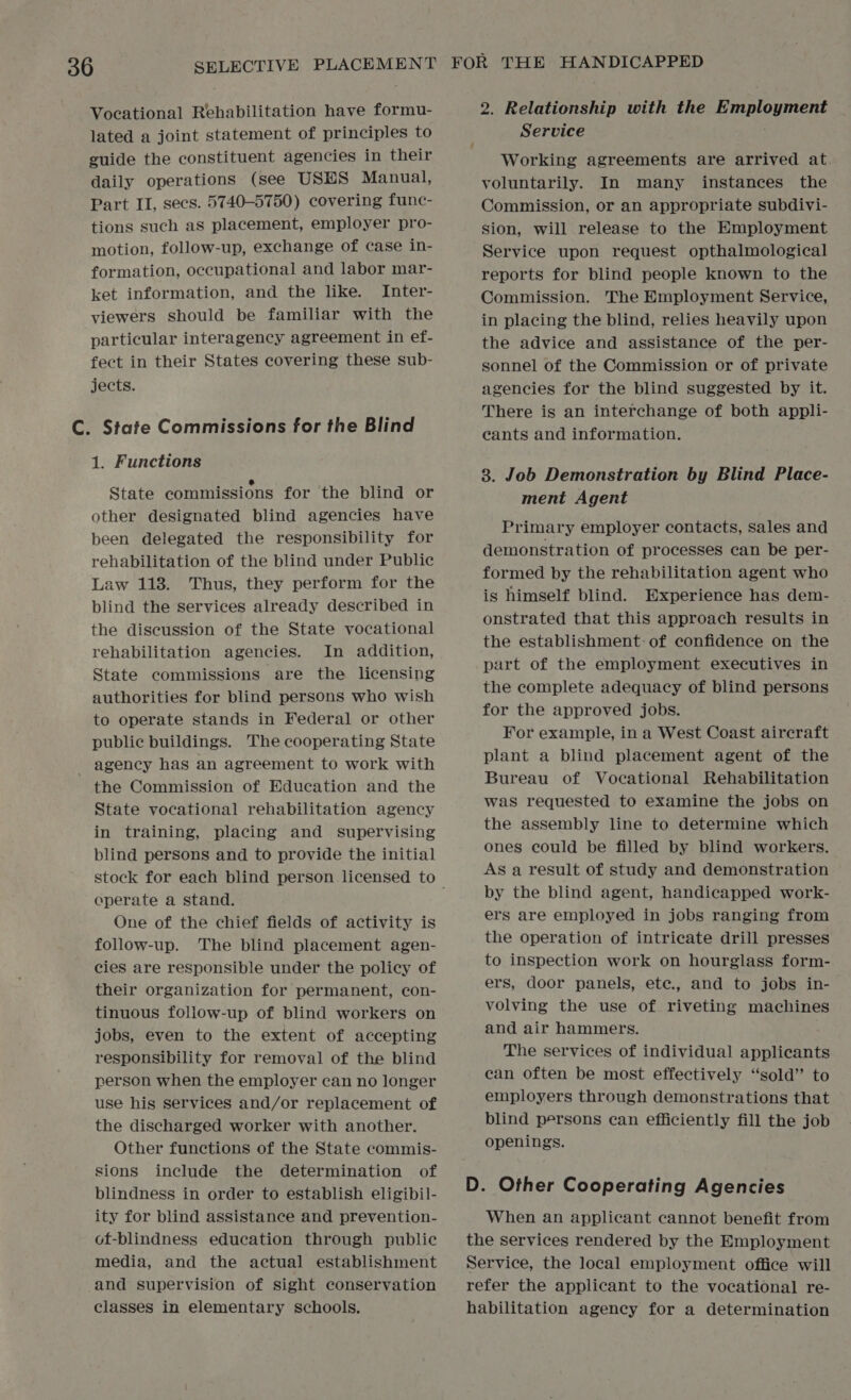 Vocational Rehabilitation have formu- lated a joint statement of principles to guide the constituent agencies in their daily operations (see USES Manual, Part II, secs. 5740-5750) covering func- tions such as placement, employer pro- motion, follow-up, exchange of case in- formation, occupational and labor mar- ket information, and the like. Inter- viewers should be familiar with the particular interagency agreement in ef- fect in their States covering these sub- jects. C. State Commissions for the Blind 1. Functions State commissions for the blind or other designated blind agencies have been delegated the responsibility for rehabilitation of the blind under Public Law 113. Thus, they perform for the blind the services already described in the discussion of the State vocational rehabilitation agencies. In addition, State commissions are the licensing authorities for blind persons who wish to operate stands in Federal or other public buildings. The cooperating State - agency has an agreement to work with the Commission of Education and the State vocational rehabilitation agency in training, placing and supervising blind persons and to provide the initial operate a stand. One of the chief fields of activity is follow-up. The blind placement agen- cies are responsible under the policy of their organization for permanent, con- tinuous follow-up of blind workers on jobs, even to the extent of accepting responsibility for removal of the blind person when the employer can no longer use his services and/or replacement of the discharged worker with another. Other functions of the State commis- sions include the determination of blindness in order to establish eligibil- ity for blind assistance and prevention- of-blindness education through public media, and the actual establishment and supervision of sight conservation classes in elementary schools. FOR THE HANDICAPPED 2. Relationship with the Employment Service Working agreements are arrived at. voluntarily. In many instances the Commission, or an appropriate subdivi- sion, will release to the Employment Service upon request opthalmological reports for blind people known to the Commission. The Employment Service, in placing the blind, relies heavily upon the advice and assistance of the per- sonnel of the Commission or of private agencies for the blind suggested by it. There is an interchange of both appli- cants and information. 3. Job Demonstration by Blind Place- ment Agent Primary employer contacts, sales and demonstration of processes can be per- formed by the rehabilitation agent who is himself blind. Experience has dem- onstrated that this approach results in the establishment: of confidence on the part of the employment executives in the complete adequacy of blind persons for the approved jobs. For example, in a West Coast aircraft plant a blind placement agent of the Bureau of Vocational Rehabilitation was requested to examine the jobs on the assembly line to determine which ones could be filled by blind workers. As a result of study and demonstration by the blind agent, handicapped work- ers are employed in jobs ranging from the operation of intricate drill presses to inspection work on hourglass form- ers, door panels, ete., and to jobs in- volving the use of riveting machines and air hammers. The services of individual applicants ean often be most effectively “sold” to employers through demonstrations that blind persons can efficiently fill the job openings. D. Other Cooperating Agencies When an applicant cannot benefit from the services rendered by the Employment Service, the local employment office will refer the applicant to the vocational re- habilitation agency for a determination