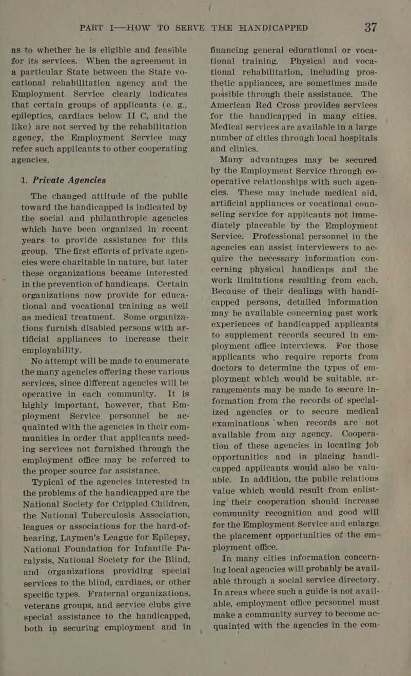 / as to whether he is eligible and feasible for its services. When the agreement in a particular State between the State vo- cational rehabilitation agency and the Employment Service clearly indicates that certain groups of applicants (e. g., epileptics, cardiacs below II C, and the like) are not served by the rehabilitation agency, the Employment Service may refer such applicants to other cooperating agencies. 1. Private Agencies The changed attitude of the public toward the handicapped is indicated by the social and philanthropic agencies which have been organized in recent years to provide assistance for this group. The first efforts of private agen- cies were charitable in nature, but later these organizations became interested in the prevention of handicaps. Certain organizations now provide for educa- tional and vocational training as well as medical treatment. Some organiza- tions furnish disabled persons with ar- tificial appliances to increase their employability. No attempt will be made to enumerate the many agencies offering these various services, since different agencies will be operative in each community. It is highly important, however, that Em- ployment Service personnel be ac- quainted with the agencies in their com- munities in order that applicants need- ing services not furnished through the employment office may be referred to the proper source for assistance. Typical of the agencies interested in the problems of the handicapped are the National Society for Crippled Children, the National Tuberculosis Association, leagues or associations for the hard-of- hearing, Laymen’s League for Epilepsy, National Foundation for Infantile Pa- ralysis, National Society for the Blind, and organizations providing special services to the blind, cardiacs, or other specific types. Fraternal organizations, veterans groups, and service clubs give special assistance to the handicapped, both in securing employment and in financing general educational or voca- tional training. Physical and voca- tional rehabilitation, including pros- thetic appliances, are sometimes made possible through their assistance. The American Red Cross provides services for the handicapped in many cities. Medical services are available in a large number of cities through local hospitals and clinics. Many advantages may be secured by the Employment Service through co- operative relationships with such agen- | cies. These may include medical aid, artificial appliances or vocational coun- seling service for applicants not imme- diately placeable by the Employment Service. Professional personnel in the agencies can assist interviewers to ac- quire the necessary information con- cerning physical handicaps and the work limitations resulting from each. Because of their dealings with handi- capped persons, detailed information may be available concerning past work experiences of handicapped applicants to supplement records secured in em- ployment office interviews. For those applicants who require reports from doctors to determine the types of em- ployment which would be suitable, ar- rangements may be made to secure in- formation from the records of special- ized agencies or to secure medical examinations when records are not available from any agency. Coopera- tion of these agencies in locating job opportunities and in placing handi- capped applicants would also be valu- able. In addition, the public relations value which would result from enlist- ing their cooperation should increase community recognition and good will for the Employment Service and enlarge the placement opportunities of the em- ployment office. In many cities information concern- ing local agencies will probably be avail- able through a social service directory. In areas where such a guide is not avail- able, employment office personnel must make a community survey to become ac- quainted with the agencies in the com-