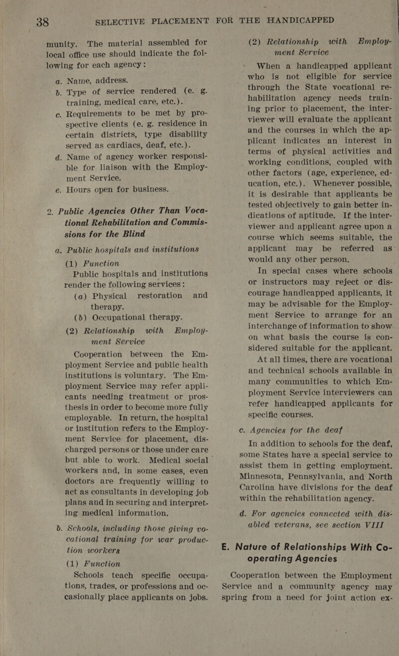 Name, address. Type of service rendered (e. &amp;. training, medical care, etc.). spective clients (e. g. residence in certain districts, type disability served as cardiacs, deaf, etc.). ment Service. Hours open for business. tional Rehabilitation and Commis- sions for the Blind Public hospitals and institutions (1) Function Public hospitals and institutions render the following services : (a) Physical restoration and therapy. (b) Occupational therapy. (2) Relationship with Employ- ment Service Cooperation between the Em- ployment Service and public health institutions is voluntary. The Em- ployment Service may refer appli- cants needing treatment or pros- thesis in order to become more fully employable. In return, the hospital or institution refers to the Employ- ment Service for placement, dis- charged persons or those under care workers and, in some cases, even doctors are frequently willing to act as consultants in developing job plans and in securing and interpret- ing medical information. Schools, including those giving vo- cational training for war produc- tion workers (1) Function Schools teach specific occupa- tions, trades, or professions and oc- casionally place applicants on jobs. (2) Relationship with Employ-_ ment Service When a handicapped applicant who is not eligible for service through the State vocational re- habilitation agency needs train- ing prior to placement, the inter- viewer will evaluate the applicant and the courses in which the ap- plicant indicates an interest in terms of physical activities and working conditions, coupled with other factors (age, experience, ed- ucation, etc.). Whenever possible, it is desirable that applicants be tested objectively to gain better in- dications of aptitude. If the inter- viewer and applicant agree upon a course which seems suitable, the applicant may be referred as: would any other person. In special cases where schools or instructors may reject or dis- courage handicapped applicants, it may be advisable for the Employ- ment Service to arrange for an interchange of information to show. on what basis the course is con- sidered suitable for the applicant. At all times, there are vocational and technical schools available in many communities to which Em- ployment Service interviewers can refer handicapped applicants for specific courses. c. Agencies for the deaf In addition to schools for the deaf, some States have a special service to assist them in getting employment. Minnesota, Pennsylvania, and North Carolina have divisions for the deaf within the rehabilitation agency. d. For agencies connected with. dis- abled veterans, see section VIII E. Nature of Relationships With Co- operating Agencies Cooperation between the Employment Service and a community agency may spring from a heed for joint action ex-