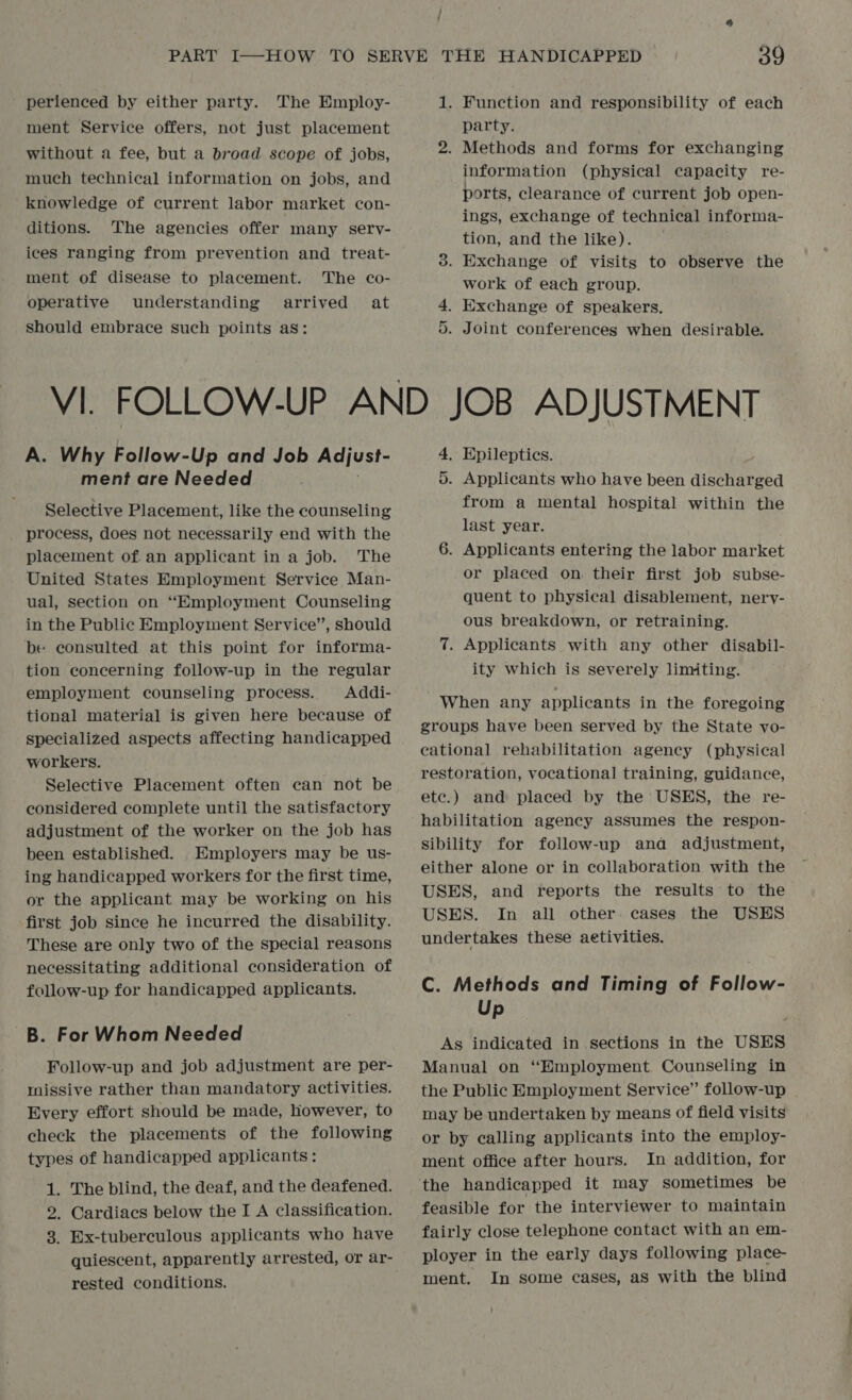 / perienced by either party. The Employ- ment Service offers, not just placement without a fee, but a broad scope of jobs, much technical information on jobs, and knowledge of current labor market con- ditions. The agencies offer many sery- ices ranging from prevention and treat- ment of disease to placement. The co- operative understanding arrived at should embrace such points as: A. Why Follow-Up and Job Adjust- ment are Needed . Selective Placement, like the counseling process, does not necessarily end with the placement of an applicant in a job. The United States Employment Service Man- ual, section on “Employment Counseling in the Public Employment Service’, should be consulted at this point for informa- tion concerning follow-up in the regular employment counseling process. Addi- tional material is given here because of specialized aspects affecting handicapped workers. Selective Placement often can not be considered complete until the satisfactory adjustment of the worker on the job has been established. Employers may be us- ing handicapped workers for the first time, or the applicant may be working on his first job since he incurred the disability. These are only two of the special reasons necessitating additional consideration of follow-up for handicapped applicants. B. For Whom Needed Follow-up and job adjustment are per- missive rather than mandatory activities. Every effort should be made, however, to check the placements of the following types of handicapped applicants : 1. The blind, the deaf, and the deafened. 2. Cardiacs below the I A classification. 3. Ex-tuberculous applicants who have quiescent, apparently arrested, or ar- rested conditions. 1. Function and responsibility of each party. 2. Methods and forms for exchanging information (physical capacity re- ports, clearance of current job open- ings, exchange of technical informa- tion, and the like). 3. Exchange of visits to observe the work of each group. 4. Exchange of speakers. . Joint conferences when desirable. C1 JOB ADJUSTMENT 4. Epileptics. 0. Applicants who have been discharged from a mental hospital within the last year. 6. Applicants entering the labor market or placed on their first job subse- quent to physical disablement, nervy- ous breakdown, or retraining. 7. Applicants with any other disabil- ity which is severely limiting. When any applicants in the foregoing groups have been served by the State vo- cational rehabilitation agency (physical restoration, vocational training, guidance, etc.) and placed by the USES, the re- habilitation agency assumes the respon- sibility for follow-up anda adjustment, either alone or in collaboration with the USES, and reports the results to the USES. In all other cases the USES undertakes these aetivities. C. Methods and Timing of Follow- Up As indicated in sections in the USES Manual on “Employment Counseling in the Public Employment Service” follow-up may be undertaken by means of field visits or by calling applicants into the employ- ment office after hours. In addition, for feasible for the interviewer to maintain fairly close telephone contact with an em- ployer in the early days following place- ment. In some cases, aS with the blind