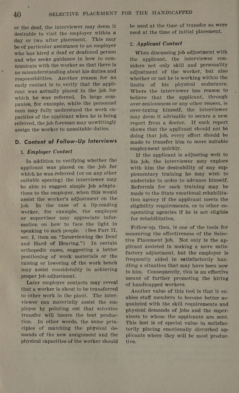 or the deaf, the interviewer may deem it desirable to visit the employer within a day or two after placement. This may be of particular assistance to an employer who has hired a deaf or deafened person and who seeks guidance in how to com- municate with the worker so that there is no misunderstanding about his duties and responsibilities. Another reason for an early contact is to verify that the appli- cant was actually placed in the job for which he was referred. In large com- panies, for example, while the personnel man may fully understand the work ca- pacities of the applicant when he is being referred, the job foreman may unwittingly assign the worker to unsuitable duties. D. Content of Follow-Up Interviews 1. Employer Contact In addition to verifying whether the applicant was placed on the job for which he was referred (or on any other suitable opening) the interviewer may be able to suggest simple job adapta- tions to the employer, when this would assist the worker’s adjustment on the job. In the case of a lip-reading worker, for example, the employer or supervisor may appreciate infor- mation on how to face the light in speaking to such people. (See Part II, sec. I, item on “Interviewing the Deaf and Hard of Hearing.”) In certain orthopedic cases, suggesting a better positioning of work materials or the raising or lowering of the work bench may assist considerably in achieving proper job adjustment. Later employer contacts may reveal that a worker is about to be transferred to other work in the plant. The inter- viewer can materially assist the em- ployer by pointing out that selective transfer will insure the best produc- tion. In other words, the same prin- ciples of matching the physical de- mands of the new assignment and the physical capacities of the worker should be used at the time of transfer as were used at the time of initial placement. 2. Applicant Contact When discussing job adjustment with the applicant, the interviewer con- siders not only skill and personality adjustment of the worker, but also whether or not he is working within the limits of his physical endurance. Where the interviewer has reason to believe that the applicant, through over-zealousness or any other reason, is over-taxing himself, the interviewer may deem it advisable to secure a new report from a doctor. If such report shows that the applicant should not be doing that job, every effort. should be made to transfer him to more suitable employment quickly. If the applicant is adjusting well to his job, the interviewer may explore with him the desirability of any sup- plementary training he may wish to undertake in order to advance himself. Referrals for such training may be made to the State vocational rehabilita- tion agency if the applicant meets the eligibility requirements, or to other co- operating agencies if he is not eligible for rehabilitation, Follow-up, then, is one of the tools for measuring the effectiveness of the Selec- tive Placement job. Not only is the ap- plicant assisted in making a more satis- factory adjustment, but the employer is frequently aided in Satisfactorily han- dling a situation that may have been new to him. Consequently, this is an effective means of further promoting the hiring of handicapped workers. Another value of this tool is that it en- ables staff members to become better ac- quainted with the skill requirements and physical demands of jobs and the super- visors to whom the applicants are sent. This last is of special value in satisfac- torily placing emotionally disturbed ap- plicants where they will be most produc- tive.