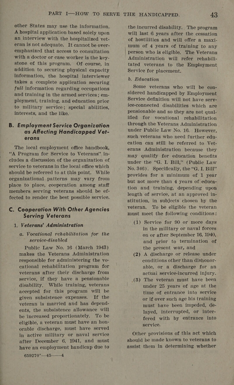other States may use the information. A hospital application based solely upon an interview with the hospitalized vet- eran is not adequate. It cannot be over- emphasized that access to consultation with a doctor or case worker is the key- stone of this program. Of course, in addition to securing physical capavity information, the hospital interviewer takes a complete application securing full information regarding occupations and training in the armed services; em- ployment, training, and education prior to military service; special abilities, interests, and the like. B. Employment Service Organization as Affecting Handicapped Vet- erans The local employment office handbook, “A Program for Service to Veterans” in- cludes a discussion of the organization of service to veterans in the local office which should be referred to at this point. While organizational patterns may vary from place to place, cooperation among staff members serving veterans should be ef- fected to render the best possible service. C. Cooperation With Other Agencies Serving Veterans 1. Veterans’ Administration a. Vocational rehabilitation for the service-disabled Public Law No. 16 (March 1948) makes the Veterans Administration responsible for administering the vo- cational rehabilitation program for veterans after their discharge from service, if they have a pensionable disability. While training, veterans accepted for this program will be given subsistence expenses. If the veteran is married and has depend- ents, the subsistence allowance will be increased proportionately. To be eligible, a veteran must have an hon- orable discharge, must have served in active military or naval service after December 6, 1941, and must have an employment handicap due to 659270°—45—_4 the incurred disability. The program will last 6 years after the cessation of hostilities and will offer a maxi- mum of 4 years of training to any person who is eligible. The Veterans Administration will refer rehabili- tated veterans to the Employment Service for placement. b. Education Some veterans who will be con- sidered handicapped by Employment Service definition will not have sery- ice-connected disabilities which are pensionable and so they are not qual- ified for vocational rehabilitation through the Veterans Administration under Public Law No. 16. However, such veterans who need further edu- cation can still be referred to. Vet- erans Administration because they may qualify for education benefits under the “G. I. Bill,” (Public Law No. 846). Specifically, the “G. I. Bill’ provides for a minimum of 1 year but not more than 4 years of educa- tion and training, depending upon length of. service, at an approved in- stitution, in subjects chosen by the veteran. To be eligible the veteran must meet the following conditions: (1) Service for 90 or more days in the military or naval forces on or after September 16, 1940, and prior to termination of the present war, and (2) A discharge or release under conditions other than dishonor- able, or a discharge for an actuai service-incurred injury. (3) The veteran must have been under 25 years of age at the time of. entrance into service or if over such age his training -must have been impeded, de- layed, interrupted, or inter- fered with by entrance into service. Other provisions of this act which should be made known to veterans to assist them in determining whether