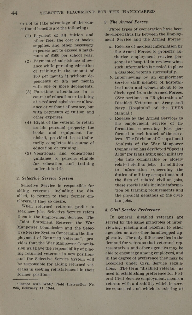 or not to take advantage of the edu- cational benefits are the following: (1) Payment of all tuition and other. fees, the cost of books, supplies, and other necessary expenses not to exceed a maxi- mum of $500 per school year. Payment of subsistence allow- ance while pursuing education or training in the amount of $50 per month if without de- pendents or $75 per month with one or more dependents. Part-time attendance in a course of education or training at a reduced subsistence allow- ance or without allowance, but with payments of tuition and other expenses. Right of the veteran to retain as his personal property the books and equipment fur- nished, provided he satisfac- torily completes his course of education or training. Vocational and educational guidance to persons eligible for education and training under this title. (2 — (3 _—* (4 — (5 — 2. Selective Service System Selective Service is responsible for aiding veterans, including the dis- abled, to return to their former em- ' Dloyers, if they so desire. When returned veterans prefer to seek new jobs, Selective Service refers them to the Employment Service. The “Joint Statement Between the War Manpower Commission and the Selec- tive Service System Concerning the Em- ployment of Returned Veterans”,’ pro- vides that the War Manpower Commis- sion will have the responsibility of plac- ing returned veterans in new positions and the Selective Service System will be responsible for aiding returned vet- erans in seeking reinstatement in their former positions,  1Issued with WMC Field Instruction No. 3. The Armed Forces Three types of cooperation have been developed thus far between the Employ- ment Service and the Armed Forces: a. Release of medical information by the Armed Forces to properly au- thorize employment service per- sonnel at hospital interviews when such information is needed to place a disabled veteran successfully. b. Interviewing by an employment service staff member of hospital- ized men and women about to be discharged from the Armed Forces. (See sections on “Registration of Disabled Veterans at Army and Navy Hospitals” of the USES Manual. ) ce. Release by the Armed Services to the employment service of in- formation concerning jobs per- formed in each branch of the serv- ices. The Division of Occupational Analysis of the War Manpower Commission has developed “Special Aids” for translating such military jobs into comparable or closely related civilian jobs. In addition to information concerning the duties of military occupations and the lists of related civilian jobs, these special aids include informa- tion on training requirements and the physical demands of the civil- ian jobs. 4. Civil Service Preference In general, disabled veterans are served by the same principles of inter- viewing, placing and referral to other agencies as are other handicapped ap- plicants. The only difference lies in the demand for veterans that veterans’ rep- resentatives and other agencies may be able to encourage among employers, and in the degree of preference they may be accorded under Civil Service regula- tions. The term “disabled veteran,” as used in establishing preference for Fed- eral Civil Service employment, means a veteran with a disability which is sery- ice-connected and which is existing at