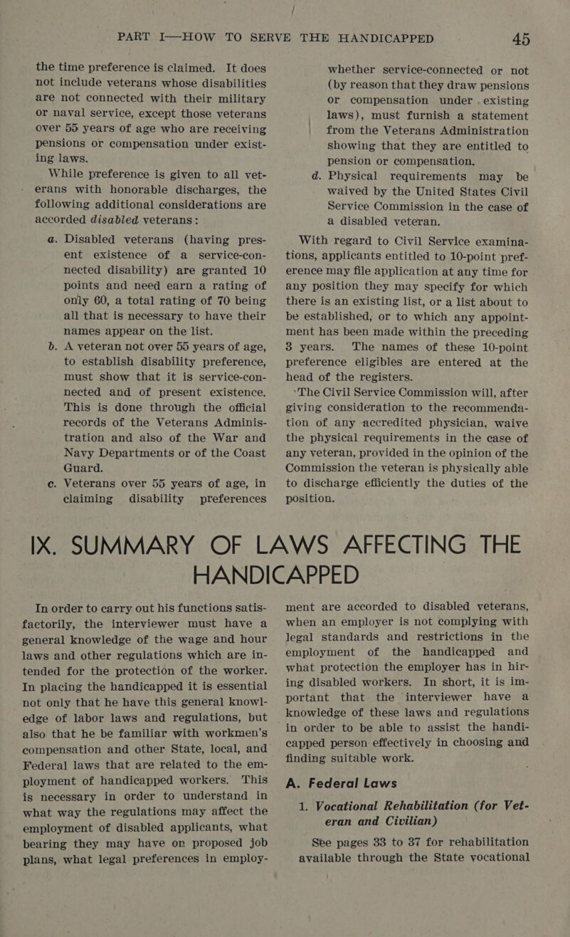 / the time preference is claimed. It does not include veterans whose disabilities are not connected with their military or naval service, except those veterans over 50 years of age who are receiving pensions or compensation under exist- ing laws. While preference is given to all vet- erans with honorable discharges, the following additional considerations are accorded disabled veterans: a. Disabled veterans (having pres- ent existence of a _ service-con- nected disability) are granted 10 points and need earn a rating of only 60, a total rating of 70 being all that is necessary to have their names appear on the list. b. A veteran not over 55 years of age, to establish disability preference, must show that it is service-con- nected and of present existence. This is done through the official records of the Veterans Adminis- tration and also of the War and Navy Departments or of the Coast Guard. c. Veterans over 55 years of age, in claiming disability preferences whether service-connected or not (by reason that they draw pensions or compensation under . existing laws), must furnish a statement from the Veterans Administration showing that they are entitled to pension or compensation. d. Physical requirements may be waived by the United States Civil Service Commission in the case of a disabled veteran. With regard to Civil Service examina- tions, applicants entitled to 10-point pref- erence may file application at any time for any position they may specify for which there is an existing list, or a list about to be established, or to which any appoint- ment has been made within the preceding 3 years. The names of these 10-point preference eligibles are entered at the head of the registers. ‘The Civil Service Commission will, after giving consideration to the recommenda- tion of any accredited physician, waive the physical requirements in the case of any veteran, provided in the opinion of the Commission the veteran is physically able to discharge efiiciently the duties of the position. In order to carry out his functions satis- factorily, the interviewer must have a general knowledge of the wage and hour laws and other regulations which are in- tended for the protection of the worker. In placing the handicapped it is essential not only that he have this general knowl- edge of labor laws and regulations, but also that he be familiar with workmen’s compensation and other State, local, and Federal laws that are related to the em- ployment of handicapped workers. This is necessary in order to understand in what way the regulations may affect the employment of disabled applicants, what bearing they may have on proposed job plans, what legal preferences in employ- ment are accorded to disabled veterans, when an employer is not complying with legal standards and restrictions in the employment of the handicapped and what protection the employer has in hir- ing disabled workers. In short, it is im- portant that the interviewer have a knowledge of these laws and regulations in order to be able to assist the handi- capped person effectively in choosing and finding suitable work. A. Federal Laws 1. Vocational Rehabilitation (for Vet- eran and Civilian) See pages 33 to 37 for rehabilitation available through the State vocational