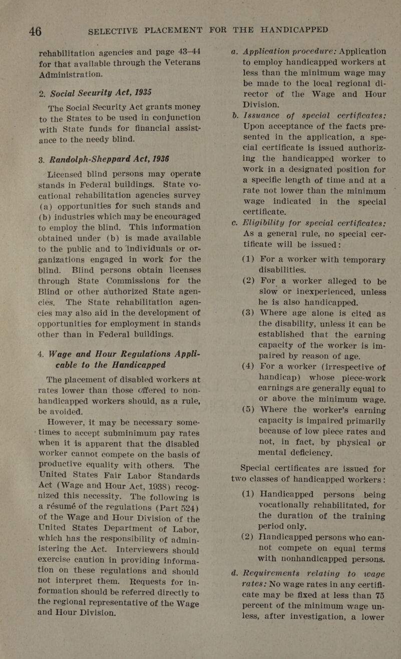 rehabilitation agencies and page 43-44 for that available through the Veterans Administration. 2. Social Security Act, 1935 The Social Security Act grants money to the States to be used in conjunction with State funds for financial assist- ance to the needy blind. 3. Randolph-Sheppard Act, 1936 Licensed blind persons may operate stands in Federal buildings. State vo- cational rehabilitation agencies survey (a) opportunities for Such stands and (b) industries which may be encouraged to employ the blind. This information obtained under (b) is made available to the public and to individuals or or- ganizations engaged in work for the blind. Blind persons obtain licenses through State Commissions for the Blind or other authorized State agen- cies. The State rehabilitation agen- cies may also aid in the development of opportunities for employment in stands other than in Federal buildings. 4. Wage and Hour Regulations Appli- cable to the Handicapped The placement of disabled workers at rates lower than those offered to non- handicapped workers should, as a rule, be avoided. However, it may be necessary some- ‘times to accept subminimum pay rates when it is apparent that the disabled worker cannot compete on the basis of productive equality with others. The United States Fair Labor Standards Act (Wage and Hour Act, 1988) recog- nized this necessity. The following is a résumé of the regulations (Part 524) of the Wage and Hour Division of the United States Department of Labor, which has the responsibility of admin- istering the Act. Interviewers should exercise caution in providing informa- tion on these regulations and should not interpret them. Requests for in- formation should be referred directly to the regional representative of the Wage and Hour Division. to employ handicapped workers at less than the minimum wage may _ be made to the local regional di- rector of the Wage and Hour Division. Upon acceptance of the facts pre- sented in the application, a spe- cial certificate is issued authoriz- ing the handicapped worker to work in a designated position for a specific length of time and at a rate not lower than the minimum wage indicated in the _ special certificate. AS a general rule, no special cer- tificate will be issued: (1) For a worker with temporary disabilities. (2) For a worker alleged to be slow or inexperienced, unless he is also handicapped. (3) Where age alone is cited as the disability, unless it can be established that the earning capacity of the worker is im- paired by reason of age. For a worker (irrespective of handicap) whose piece-work earnings are generally equal to or above the minimum wage. (5) Where the worker’s earning capacity is impaired primarily because of low piece rates and not, in fact, by physical or mental deficiency. (4 — Special certificates are issued for (1) Handicapped persons being vocationally rehabilitated, for the duration of the training period only. (2) Fiandicapped persons who ean- not compete on equal terms with nonhandicapped persons. rates: No wage rates in any certifi- cate may be fixed at less than 75 percent of the minimum wage un- less, after investigation, a lower
