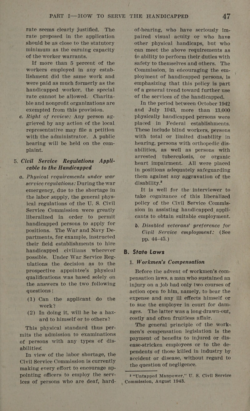 / ; rate seems clearly justified. The rate proposed in the application should be as close to the statutory minimum as the earning capacity ' of the worker warrants. If more than 5 percent of the workers employed in any estab- lishment did the same work and were paid as much formerly as the handicapped worker, the special rate cannot be allowed. Charita- ble and nonprofit organizations are exempted from this provision. e. Right of review: Any person ag- grieved by any action of the local representative may file a petition with the administrator. A public hearing will be held on the com- plaint. 5. Civil Service Regulations Appli- cable to the Handicapped a. Physical requirements under war service regulations: During the war emergency, due to the shortage in the labor supply, the general phys- ical regulations of the U. S. Civil Service Commission were greatly liberalized in order to permit handicapped persons to apply for positions. The War and Navy De- partments, for example, instructed their field establishments to hire handicapped civilians wherever possible. Under War Service Reg- ulations the decision as to the prospective appointee’s physical qualifications was based solely on the answers to the two following questions: (1) Can the applicant do the work? (2) In doing it, will he be a haz- ard to himself or to others? This physical standard thus per- mits the admission to examinations of persons with any types of dis- abilities. In view of the labor shortage, the Civil Service Commission is currently making every effort to encourage ap- pointing officers to employ the serv- ices of persons who are deaf, hard- of-hearing, who have seriously im- paired visual acuity or who have other physical handicaps, but who can meet the above requirements as to ability to perform their duties with safety to themselves and others. The Commission, in encouraging the em- ployment of handicapped persons, is emphasizing that this policy is part of a general trend toward further use of the services of the handicapped. In the period between October 1942 and July 1943, more than 13,000 physically handicapped persons were placed in Federal establishments. These include blind workers, persons with total or limited disability in hearing, persons with orthopedic dis- abilities, as well as persons with arrested tuberculosis, or organic heart impairment. All were placed in positions adequately safeguarding them against any aggravation of the disability.” It is well for the’ interviewer to take cognizance of this liberalized policy of the Civil Service Commis- sion in assisting handicapped, appli- cants to obtain suitable employment. b. Disabled veterans’ preference for Civil Service employment: (See pp. 44-45. ) 1. Workmen’s Compensation Before the advent of workmen’s com- pensation laws, a man who sustained an injury on a job had only two courses of action open to him, namely, to bear the to sue the employer in court for dam- ages. The latter was a long-drawn-out, costly and often fruitless affair. The general principle of the work- men’s compensation legislation is the payment of benefits to injured or dis- ease-stricken employees or to the de- pendents of those killed in industry by accident or disease, without regard to the question of negligence.
