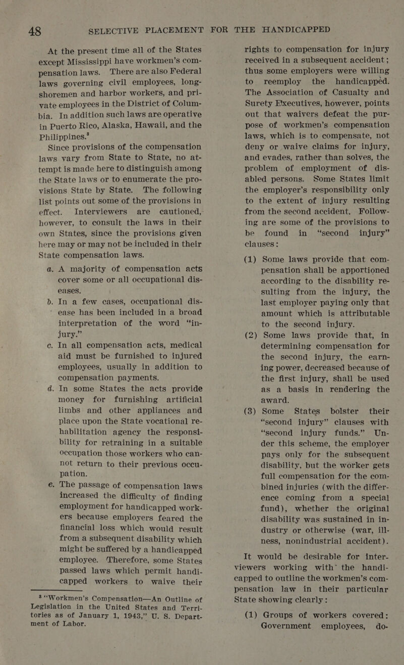 At the present time all of the States except Mississippi have workmen’s com- pensation laws. There are also Federal laws governing civil employees, long- shoremen and harbor workers, and pri- vate employees in the District of Colum- bia. In addition such laws are operative in Puerto Rico, Alaska, Hawaii, and the Philippines.’ Since provisions of the compensation laws vary from State to State, no at- tempt is made here to distinguish among the State laws or to enumerate the pro- visions State by State. The following list points out some of the provisions in however, to consult the laws in their own States, since the provisions given here may or may not be included in their State compensation laws. a. A majority of compensation acts cover some or all occupational dis- eases. b. In a few cases, occupational dis- ‘ ease has been included in a broad interpretation of the word “in- jury.” c. In all compensation acts, medical aid must be furnished to injured employees, usually in addition to compensation payments. d. In some States the acts provide money for furnishing artificial limbs and other appliances and place upon the State vocational re- habilitation ageney the responsi- bility for retraining in a suitable occupation those workers who can- not return to their previous occu- pation. e. The passage of compensation laws increased the difficulty of finding employment for handicapped work- ers because employers feared the financial loss which would result from a subsequent disability which might be suffered by a handicapped employee. ‘Therefore, some States passed laws which permit handi- capped workers to waive their 3 ““Workmen’s Compensation—An Outline of rights to compensation for injury received in a subsequent accident ; thus some employers were willing to reemploy the handicapped. The Association of Casualty and Surety Etxecutives, however, points out that waivers defeat the pur- pose of workmen’s compensation laws, which is to compensate, not deny or waive claims for injury, and evades, rather than solves, the problem of employment of dis- abled persons. Some States limit the employer’s responsibility only to the extent of injury resulting from the second accident. Follow- ing are some of the provisions to be found in “second injury” clauses : ; (1) Some laws provide that com- pensation shall be apportioned according to the disability re- sulting from the injury, the last employer paying only that amount which is attributable to the second injury. (2) Some laws provide that, in determining compensation for the second injury, the earn- ing power, decreased because of the first injury, shall be used as a basis in rendering the award. (8) Some States bolster their “second injury” clauses with “second injury funds.” Un- der this scheme, the employer pays only for the subsequent disability, but the worker gets full compensation for the com- bined injuries (with the differ- ence coming from a_ special fund), whether the original disability was sustained in in- dustry or otherwise (war, ill- ness, nonindustrial accident). It would be desirable for inter- viewers working with’ the handi- capped to outline the workmen’s com- pensation law in their particular State showing clearly: Legislation in the United States and Terri- tories as of January 1, 1943,” U. 8. Depart- (1) Groups of workers covered: ment of Labor. Government employees, do-