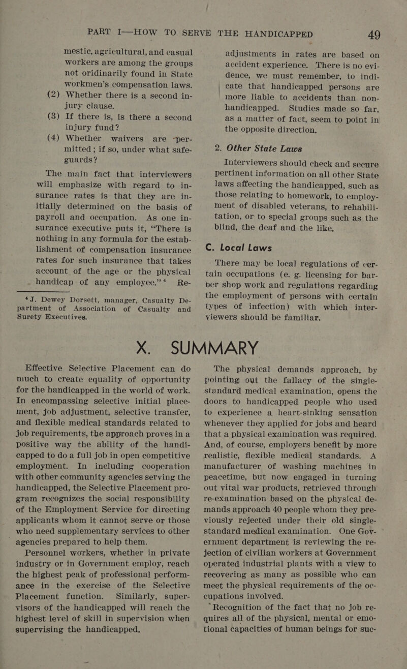 mestic, agricultural, and casual workers are among the groups not oridinarily found in State workmen’s compensation laws. Whether there is a second in- jury clause. (3) If there is, is there a second injury fund? (4) Whether waivers are -per- mitted ; if so, under what safe- guards? (2 — The main fact that interviewers will emphasize with regard to in- Surance rates is that they are in- itially determined on the basis of payroll and occupation. As one in- Surance executive puts it, ‘There is nothing in any formula for the estab- lishment of compensation insurance rates for such insurance that takes account of the age or the physical . handicap of any employee.’* Re- 4J. Dewey Dorsett, manager, Casualty De- partment of Association of Casualty and Surety Executives. adjustments in rates are based on accident experience. There is no evi- dence, we must remember, to indi- _ cate that handicapped persons are more liable to accidents than non- handicapped. Studies made so far, as a matter of fact, seem to point in the opposite direction, 2. Other State Laws Interviewers should check and secure pertinent information on all other State laws affecting the handicapped, such as those relating to homework, to employ- ment of disabled veterans, to rehabili- tation, or to special groups such as the blind, the deaf and the like, C. Local Laws - There may be local regulations of cer- tain occupations (e. g. licensing for bar- ber shop work and regulations regarding the employment of persons with certain types of infection) with which inter- viewers should be familiar. Effective Selective Placement can do much to create equality of opportunity for the handicapped in the world of work. In encompassing selective initial place- ment, job adjustment, selective transfer, and flexible medical standards related to job requirements, the approach proves ina positive way the ability of the handi- capped to do a full job in open competitive employment. In including cooperation with other community agencies serving the handicapped, the Selective Placement pro- gram recognizes the social responsibility of the Employment Service for directing applicants whom it cannot serve or those who need supplementary services to other ’ agencies prepared to help them. Personnel workers, whether in private industry or in Government employ, reach the highest peak of professional perform- ance in the exercise of the Selective Placement function. Similarly, super- visors of the handicapped will reach the highest level of skill in supervision when supervising the handicapped. The physical demands approach, by pointing out the fallacy of the single- standard medical examination, opens the doors to handicapped people who used to experience a heart-sinking sensation whenever they applied for jobs and heard that a physical examination was required. And, of course, employers benefit by more realistic, flexible medical standards. A manufacturer of washing machines in peacetime, but now engaged in turning out vital war products, retrieved through re-examination based on the physical de- mands approach 40 people whom they pre- viously rejected under their old single- standard medical examination. One Gov- ernment department is reviewing the re- jection of civilian workers at Government operated industrial plants with a view to recovering aS many as possible who can meet the physical requirements of the oc- cupations involved. “Recognition of the fact that no job re- quires all of the physical, mental or emo- tional capacities of human beings for suc-