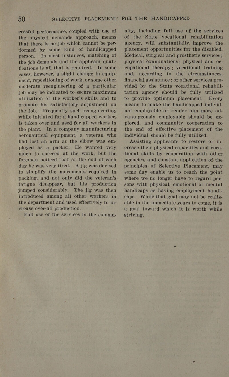 cessful performance, coupled with use of the physical demands approach, means that there is no job which cannot be per- formed by some kind of handicapped person. In most instances, matching of the job demands and the applicant quali- fications is all that is required. In some cases, however, a Slight change in equip- ment, repositioning of work, or some other moderate reengineering of a particular job may be indicated to secure maximum utilization of the worker’s skills and to promote his satisfactory adjustment on the job. Frequently such reengineering, while initiated for a handicapped worker, is taken over and used for all workers in the plant. In a company manufacturing aeronautical equipment, a veteran who had lost an arm at the elbow was em- ployed as a packer. He wanted very much to succeed at the work, but the foreman noticed that at the end of each day he was very tired. A jig was devised to simplify the movements required in packing, and not only did the veteran’s fatigue disappear, but his production jumped considerably. The jig was then introduced among all other workers in the department and used effectively to in- crease over-all production. Full use of the services in the commu- nity, including full use of the services of the State vocational rehabilitation agency, will substantially, improve the. placement opportunities for the disabled. Medical, surgical and prosthetic services ; physical examinations; physical and oe- cupational therapy; vocational training and, according to the circumstances, financial assistance; or other services pro- vided by the State vocational rehabili- tation agency should be fully utilized to provide optimum placement. Every means to make the handicapped indivic- ual employable or render him more ad- vantageously employable should be ex- plored, and community cooperation to the end of effective placement of the individual should be fully utilized. Assisting applicants to restore or in- crease their physical capacities and voca- tional skills by cooperation with other agencies, and constant application of the principles of Selective Placement, may some day enable us to reach the point where we no longer have to regard per- sons with physical, emotional or mental handicaps as having employment handi- caps. While that goal may not be realiz- able in the immediate years to come, it is a goal toward which it is wortb while striving.