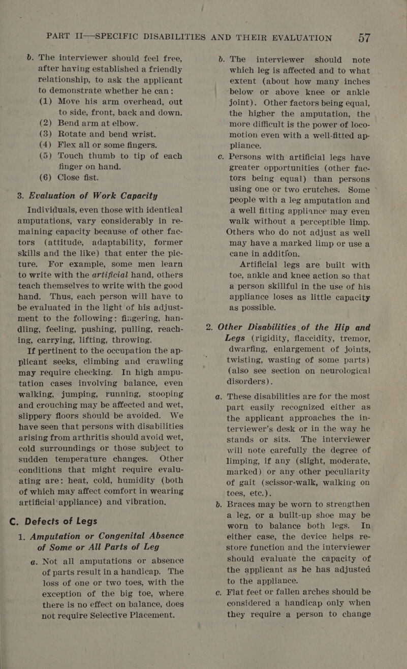 b. The interviewer should feel free, after having established a friendly relationship, to ask the applicant to demonstrate whether he can: (1) Move his arm overhead, out to side, front, back and down. (2) Bend arm at elbow. (8) Rotate and bend wrist. (4) Flex all or some fingers. (5) Touch thumb to tip of each finger on hand. (6) Close fist. 3. Evaluation of Work Capacity Individuals, even those with identical amputations, vary considerably in re- maining capacity because of other fac- tors (attitude, adaptability, former skills and the like) that enter the pic- ture. For example, some men learn to write with the artificial hand, others teach themselves to write with the good hand. ‘Thus, each person will have to be evaluated in the light of his adjust- ment to the following: fingering, han- dling, feeling, pushing, pulling, reach- ing, carrying, lifting, throwing. If pertinent to the occupation the ap- plicant seeks, climbing and crawling may require checking. In high ampu- tation cases involving balance, even walking, jumping, running, stooping and crouching may be affected and wet, slippery floors should be avoided. We have seen that persons with disabilities arising from arthritis should avoid wet, cold surroundings or those subject to sudden temperature changes. Other conditions that might require evalu- ating are: heat, cold, humidity (both of which may affect comfort in wearing artificial'appliance) and vibration. C. Defects of Legs 4. Amputation or Congenital Absence of Some or All Parts of Leg a. Not all amputations or absence of parts result ina handicap. The loss of one or two toes, with the exception of the big toe, where there is no effect on balance, does not require Selective Placement. b. The interviewer should note which leg is affected and to what extent (about how many inches below or above knee or ankle joint). Other factors being equal, the higher the amputation, the more difficult is the power of loco- motion even with a well-fitted ap- pliance. c. Persons with artificial legs have greater opportunities (other fac- tors being equal) than persons using one or two crutches. Some °* people with a leg amputation and a well fitting appliance may even walk without a perceptible limp. Others who do not adjust as well may have a marked limp or use a cane in addition. Artificial legs are built with toe, ankle and knee action so that a person skillful in the use of his appliance loses as little capacity as possible. 2. Other Disabilities .of the Hip and Legs (rigidity, flaccidity, tremor, dwarfing, enlargement of joints, twisting, wasting of some parts) (also see section on neurological disorders). a. These disabilities are for the most part easily recognized either as the applicant approaches the in- terviewer’s desk or in the way he stands or sits. The interviewer will note carefully the degree of limping, if any (Slight, moderate, marked) or any other peculiarity of gait (scissor-walk, walking on tees, ete.). b. Braces may be worn to strengthen a leg, or a built-up shoe may be worn to balance both legs. In either case, the device helps re- store function and the interviewer should evaluate the capacity of the applicant as he has adjusted to the appliance. c. Flat feet or fallen arches should be considered a handicap only when they require a person to change