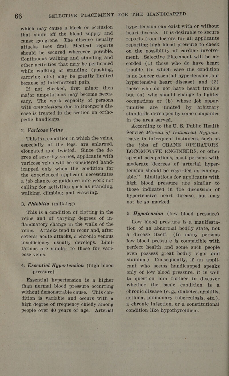 which may cause a block or occlusion that shuts off the blood supply and cause gangrene. attacks toes first. Medical reports should be secured wherever possible. Continuous walking and standing and other activities that may be performed while walking or standing (pushing, carrying, ete.) may be greatly limited because of intermittent pain. If not checked, first minor then major amputations may become neces- sary. The work capacity of persons with amputations due to Buerger’s dis- ease is treated in the section on ortho- pedie handicaps. 2. Varicose Veins This is a condition in which the veins, especially of the legs, are enlarged, elongated and twisted. Since the de- gree of severity varies, applicants with varicose veins will be considered hand- icapped only when the condition for the experienced applicant necessitates a job change or guidance into work not calling for activities such as standing, walking, climbing and crawling. 3. Phlebitis (milk-leg) This is a condition of clotting in the veins and of varying degrees of in- flammatory change in the walls of the veins. Attacks tend to recur and, after several acute attacks, a chronic venous insufficiency usually develops. Limi- tations are similar to those for vari- cose veins. 4, Essential Hypertension (high blood pressure) Hssential hypertension is a higher than normal blood pressure occurring without demonstrable cause. This con- dition is variable and occurs with a high degree of frequency chiefly among people over 40 years of age. Arterial hypertension can exist with or without heart disease. It is desirable to secure reports from doctors for all applicants reporting high blood pressure to check on the possibility of cardiac involve- ment. Selective Placement will be ac- eorded (1) those who do have heart trouble (in which case the condition is no longer essential hypertension, but hypertensive heart disease) and (2) those who do not have heart trouble but (a) who should change to lighter occupations or (b) whose job oppor- standards developed by some companies in the area served. Service Manual of Industrial Hygiene. “save in infrequent instances, such as the jobs of CRANE OPERATORS, LOCOMOTIVE ENGINEERS, or other special occupations, most persons with moderate degrees of arterial hyper- tension should be regarded as employ- able.”” Limitations for applicants with high blood pressure are similar to those indicated in the discussion of hypertensive heart disease, but may not be so marked. 5. Hypotension (low blood pressure) Low blood pres ure is a manifesta- tion of an abnormal bodily state, not a disease itself. (In many persons low blood pressure is compatible with perfect health and some such people even possess gveat bodily vigor and stamina.) Consequently, if. an appli- cant who seems handicapped speaks only of low blood pressure, it is well to question him further to discover whether the _ basic condition is a chronic disease (e. g., diabetes, syphilis, asthma, pulmonary tuberculosis, ete.), a chronic infection, or a consGinitonas condition like hypothyroidism. 