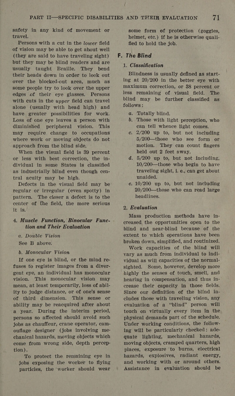 safety in any kind of movement or travel. Persons with a cut in the lower field of vision may be able to get about well (they are said to have traveling sight) but they may be blind readers and are usually taught Braille. They bend their heads down in order to look out over the blocked-out area, much as some people try to look over the upper edges of their eye glasses. Persons with cuts in the upper field can travel alone (usually with head high) and have greater possibilities for work. Loss of one eye leaves a person with diminished peripheral vision. This may require change to occupations where work or moving objects do not approach from the blind side. When the visual field is 39 percent or less with best correction, the in- dividual in some States is classified as industrially blind even though cen- tral acuity may be high. regular or irregular (even spotty) in pattern. The closer a defect is to the center of fhe field, the more serious Tt 45: 4. Muscle Function, Binocular Func- tion and Their Evaluation a. Double Vision See B above. b. Monocular Vision If one eye is blind, or the mind re- fuses to register images from a diver- gent eye, an individual has monocular vision. This monocular vision may mean, at least temporarily, loss of abil- ity to judge distance, or of one’s sense of third dimension. This sense or ability may be reacquired after about a year. During the interim period, persons so affected should avoid such jobs as chauffeur, crane operator, cam- ouflage designer (jobs involving me- chanical hazards, moving objects which come from wrong side, depth percep- tion). To protect the remaining eye in jobs exposing the worker to flying particles, the ‘worker should wear some form of protection (goggles, helmet, etc.) if he is otherwise quali- fied to hold the job. 1. Classification Blindness is usually defined as start- ing at 20/200 in the better eye with maximum correction, or 38 percent or less remaining of visual field. The blind may be further classified as follows: a. Totally blind. b. Those with light perception, who can tell whence light comes. ec. 2/200 up to, but not including 5/200—those who see form or motion. They can count fingers held out 2 feet away. d. 5/200 up to, but not including, 10/200—those who begin to have traveling sight, i. e., can get about unaided. e. 10/200 up to, but not including 20/200—those who can read large headlines. 2. Evaluation Mass production methods have in- creased the opportunities open to the blind and near-blind because of the extent to which operations have been broken down, simplified, and routinized. Work capacities of the blind will vary as much from individual to indi- vidual as will capacities of the normal- sighted. Some, however, develop more highly the senses of touch, smell, and hearing in compensation, and thus in- crease their capacity in those fields. Since our definition of the blind in- cludes those with traveling vision, any evaluation of a “blind” person will touch on virtually every item in the physical demands part of the schedule. Under working conditions, the follow- ing will be particularly checked: ade- quate lighting, mechanical hazards, moving objects, cramped quarters, high places, exposure ‘to burns, electrical hazards, explosives, radiant energy, and working with or around others. Assistance in evaluation should be