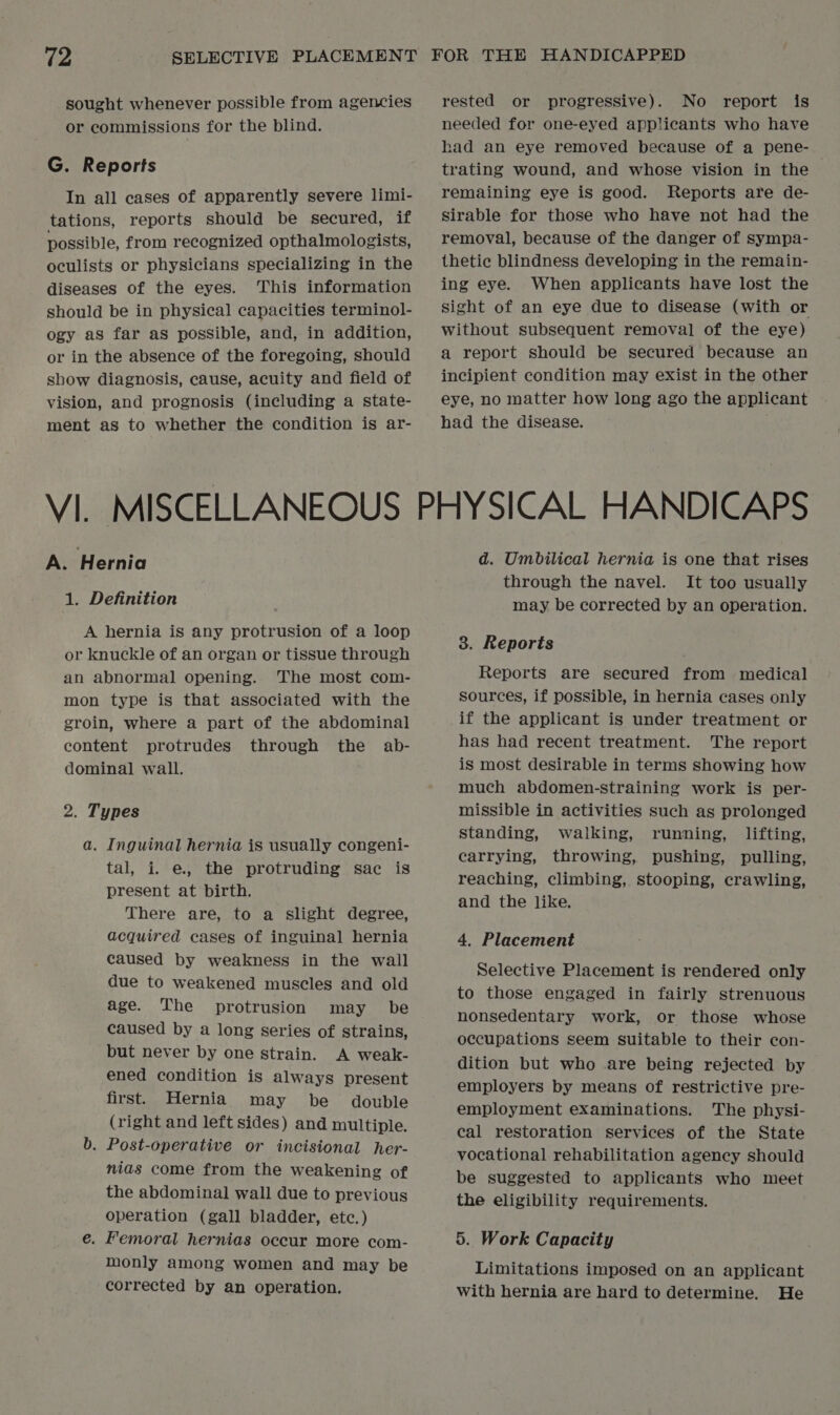 sought whenever possible from agencies or commissions for the blind. G. Reports In all cases of apparently severe limi- tations, reports should be secured, if possible, from recognized opthalmologists, oculists or physicians specializing in the diseases of the eyes. This information should be in physical capacities terminol- ogy as far as possible, and, in addition, or in the absence of the foregoing, should show diagnosis, cause, acuity and field of vision, and prognosis (including a state- ment as to whether the condition is ar- rested or progressive). No report is needed for one-eyed applicants who have had an eye removed because of a pene- trating wound, and whose vision in the remaining eye is good. Reports are de- sirable for those who have not had the removal, because of the danger of sympa- thetic blindness developing in the remain- ing eye. When applicants have lost the sight of an eye due to disease (with or without subsequent removal of the eye) a report should be secured because an incipient condition may exist in the other eye, no matter how long ago the applicant had the disease. A. H ernia 1. Definition A hernia is any protrusion of a loop or knuckle of an organ or tissue through an abnormal opening. The most com- mon type is that associated with the groin, where a part of the abdominal content protrudes through the ab- dominal wall. 2. Types a. Inguinal hernia is usually congeni- tal, i. e., the protruding sac is present at birth. There are, to a slight degree, acquired cases of inguinal hernia caused by weakness in the wall due to weakened muscles and old age. The protrusion may be caused by a long series of strains, but never by one strain. A weak- ened condition is always present first. Hernia may be _ double (right and left sides) and multiple. b. Post-operative or incisional her- nias come from the weakening of the abdominal wall due to previous operation (gall bladder, etc.) e. Femoral hernias occur more com- monly among women and may be corrected by an operation. d. Umbilical hernia is one that rises through the navel. It too usually may be corrected by an operation. 3. Reports Reports are secured from medical sources, if possible, in hernia cases only if the applicant is under treatment or has had recent treatment. The report is most desirable in terms showing how much abdomen-straining work is per- missible in activities such as prolonged standing, walking, running, lifting, carrying, throwing, pushing, pulling, reaching, climbing, stooping, crawling, and the like. 4. Placement Selective Placement is rendered only to those engaged in fairly strenuous nonsedentary work, or those whose occupations seem suitable to their con- dition but who are being rejected by employers by means of restrictive pre- employment examinations. The physi- cal restoration services of the State vocational rehabilitation agency should be suggested to applicants who meet the eligibility requirements. 5. Work Capacity Limitations imposed on an applicant with hernia are hard to determine. He