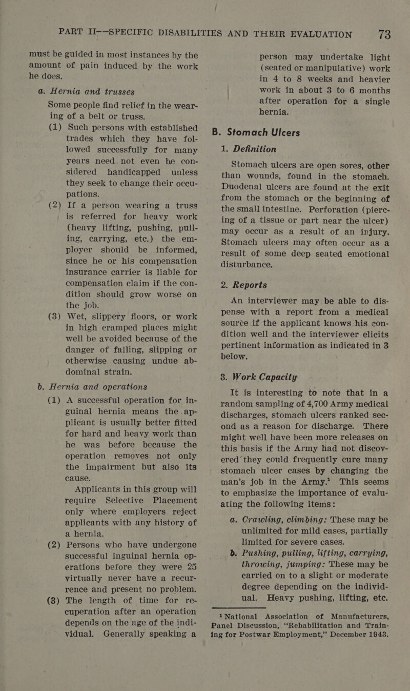 must be guided in most instances by the amount of pain induced by the work he does. a. Hernia and trusses Some people find relief in the wear- ing of a belt or truss. (1) Such persons with established trades which they have fol- lowed successfully for many years need. not even be con- sidered handicapped unless they seek to change their occu- pations. (2) If a person wearing a truss is referred for heavy work (heavy lifting, pushing, pull- ing, carrying, ete.) the em- ployer should be informed, since he or his compensation insurance carrier is liable for compensation claim if the con- dition should grow worse on the job. (8) Wet, slippery floors, or work in high cramped places might well be avoided because of the danger of falling, slipping or otherwise causing undue ab- dominal strain. b. Hernia and operations (1) A successful operation for in- guinal hernia means the .ap- plicant is usually better fitted for hard and heavy work than he was before because the operation removes not only the impairment but also its cause. Applicants in this group will require Selective Placement only where employers reject applicants with any history of a hernia. (2) Persons who have undergone — erations before they were 25 virtually never have a recur- rence and present no problem. The length of time for re- cuperation after an operation depends on the age of the indi- vidual. Generally speaking a (3 — person may undertake light (seated or manipulative) work in 4 to 8 weeks and heavier work in about 3 to 6 months after operation for a single hernia. 1. Definition Stomach ulcers are open sores, other than wounds, found in the stomach. Duodenal ulcers are found at the exit from the stomach or the beginning of the small intestine. Perforation (pierc- ing of a tissue or part near the ulcer) may occur as a result of an injury. Stomach ulcers may often occur as a disturbance, 2. Reports An interviewer may be able to dis- pense with a report from a medical source if the applicant knows his con- dition well and the interviewer elicits pertinent information as indicated in 3 below. 3. Work Capacity It is interesting to note that in a random sampling of 4,700 Army medical discharges, stomach ulcers ranked sec- ond as a reason for discharge. There might well have been more releases on this basis if the Army had not discov- ered they could frequently cure many stomach ulcer cases by changing the man’s job in the Army.* This seems to emphasize the importance of evalu- ating the following items: a. Crawling, climbing: These may be unlimited for mild cases, partially limited for severe cases. b. Pushing, pulling, lifting, carrying, throwing, jumping: These may be carried on to a slight or moderate degree depending on the individ- ual. Heavy pushing, lifting, etc.