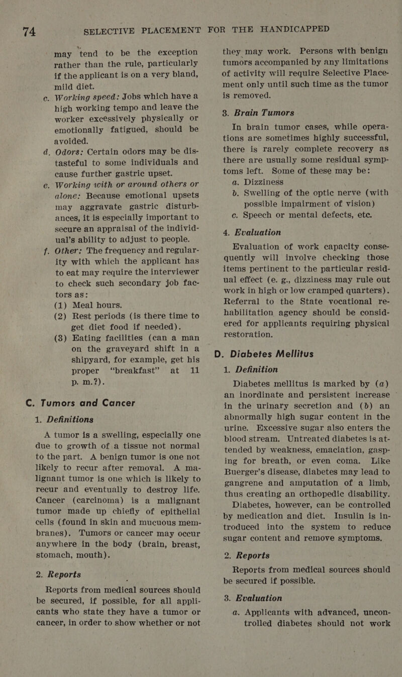 may ‘tend to be the exception rather than the rule, particularly if the applicant is on a very bland, mild diet. c. Working speed: Jobs which have a high working tempo and leave the worker excessively physically or emotionally fatigued, should be avoided. d, Odors: Certain odors may be dis- tasteful to some individuals and eause further gastric upset. e. Working with or arownd others or alone: Because emotional upsets may aggravate gastric disturb- ances, it is especially important to secure an appraisal of the individ- ual’s ability to adjust to people. f. Other: The frequency and regular- ity with which the applicant has to eat may require the interviewer to check such secondary job fac- tors as: (1) Meal hours. (2) Rest periods (is there time to get diet food if needed). (3) Eating facilities (can a man on the graveyard shift in a shipyard, for example, get his proper ‘breakfast’ at 11 p. m.?). 1. Definitions A tumor is a swelling, especially one due to growth of a tissue not normal to the part. A benign tumor is one not likely to recur after removal. A ma- lignant tumor is one which is likely to recur and eventually to destroy life. Cancer (carcinoma) is a malignant tumor made up chiefly of epithelial cells (found in skin and mucuous mem- branes). Tumors or cancer may occur anywhere in the body (brain, breast, stomach, mouth). 2. Reports Reports from medical sources should be secured, if possible, for all appli- cants who state they have a tumor or cancer, in order to show whether or not they may work. Persons with benign tumors accompanied by any limitations of activity will require Selective Place- ment only until such time as the tumor is removed. 8. Brain Tumors In brain tumor cases, while opera- tions are sometimes highly successful, there is rarely complete recovery as there are usually some residual symp- toms left. Some of these may be: a. Dizziness b. Swelling of the optic nerve (with possible impairment of vision) c. Speech or mental defects, ete. 4. Evaluation Evaluation of work capacity conse- quently will involve checking those items pertinent to the particular resid- ual effect (e. g., dizziness may rule out work in high or low cramped quarters). Referral to the State vocational re- habilitation agency should be consid- ered for applicants requiring physical restoration. 1. Definition Diabetes mellitus is marked by (a) an inordinate and persistent increase ~ in the urinary secretion and (6) an abnormally high sugar content in the urine. Excessive sugar also enters the blood stream. Untreated diabetes is at- tended by weakness, emaciation, gasp- ing for breath, or even coma. Like Buerger’s disease, diabetes may lead to gangrene and amputation of a limb, thus creating an orthopedic disability. Diabetes, however, can be controlled troduced into the system to reduce sugar content and remove symptoms, 2. Reports Reports from medical sources should be secured if possible. 3. Evaluation a. Applicants with advanced, uncon- trolled diabetes should not work