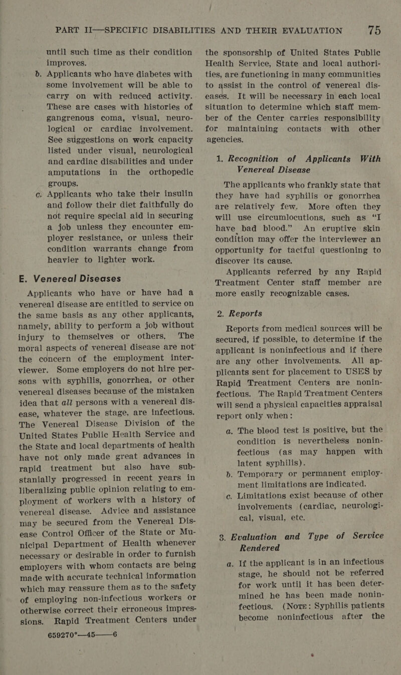 until such time as their condition improves. b. Applicants who have diabetes with some involvement will be able to carry on with reduced activity. These are cases with histories of gangrenous coma, visual, neuro- logical or cardiac involvement. See suggestions on work capacity listed under visual, neurological and cardiac disabilities and under amputations in the orthopedic groups. c. Applicants who take their insulin and follow their diet faithfully do not require special aid in securing a job unless they encounter em- ployer resistance, or unless their condition warrants change from heavier to lighter work. E. Venereal Diseases Applicants who have or have had a venereal disease are entitled to service on the same basis as any other applicants, namely, ability to perform a job without injury to themselves or others, The the concern of the employment inter- viewer. Some employers do not hire per- sons with syphilis, gonorrhea, or other venereal diseases because of the mistaken idea that all persons with a venereal dis- ease, whatever the stage, are infectious. The Venereal Disease Division of the United States Public Health Service and the State and local departments of health have not only made great advances in rapid treatment but also have sub- stanially progressed in recent years in liberalizing public opinion relating to em- ployment of workers with a history of venereal disease. Advice and assistance may be secured from the Venereal Dis- ease Control Officer of the State or Mu- nicipal Department of Health whenever necessary or desirable in order to furnish employers with whom contacts are being made with accurate technical information which may reassure them as to the safety of employing non-infectious workers or otherwise correct their erroneous impres- sions. Rapid Treatment Centers under 659270°—45—_6 75 the sponsorship of United States Public Health Service, State and local authori- ties, are functioning in many communities to assist in the control of venereal dis- eases. It will be necessary in each local situation to determine which staff mem- ber of the Center carries responsibility for maintaining contacts with other agencies. 1. Recognition of Applicants With Venereal Disease The applicants who frankly state that they have had syphilis or gonorrhea are relatively few. More often they will use circumlocutions, such as “I have bad blood.” An eruptive skin condition may offer the interviewer an opportunity for tactful questioning to discover its cause. Applicants referred by any Rapid Treatment Center staff member are more easily recognizable cases. 2. Reports Reports from medical sources will be secured, if possible, to determine if the applicant is noninfectious and if there are any other involvements. All ap- plicants sent for placement to USES by Rapid Treatment Centers are nonin- fectious. The Rapid Treatment Centers will send a physical capacities appraisal report only when: a. The blood test is positive, but the condition is nevertheless nonin- fectious (aS may happen with latent syphilis). b. Temporary or permanent employ- ment limitations are indicated. c. Limitations exist because of other involvements (cardiac, neurologi- eal, visual, ete. 8 Evaluation and Type of Service Rendered a. If the applicant is in an infectious stage, he should not be referred for work until it has been deter- mined he has been made nonin- fectious. (Nore: Syphilis patients become noninfectious after the