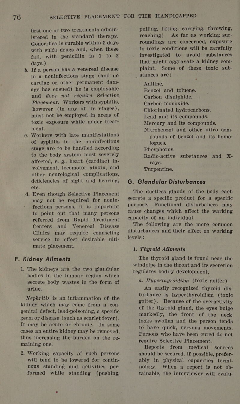 first one or two treatments admin- istered in the standard therapy. Gonorrhea is curable within 5 days with sulfa drugs and, when these fail, with penicillin in 1 to 2 days. ) b. If a person has a venereal disease in a noninfectious stage (and no cardiac or other permanent dam- age has ensued) he is employable and does not require Selective Placement. Workers with syphilis, however (in any of its stages), must not be employed in areas of toxic exposure while under treat- ment. c. Workers with late manifestations of syphilis in the noninfectious stage are to be handled according to the body system most severely affected, e. g., heart (cardiac) in- volvement, locomotor ataxia, and other neurological complications, deficiencies of sight and hearing, ete. d. Even though Selective Placement may not be required for nonin- fectious persons, it is important to point out that many persons referred from Rapid Treatment Centers and Venereal Disease Clinics may require counseling service to effect desirable ulti- mate placement. F. Kidney Ailments 1. The kidneys are the two glandular bodies in the lumbar region which secrete body wastes in the form of urine. Nephritis is an inflammation of the kidney which may come from a con- genital defect, lead-poisoning, a specific germ or disease (Such as scarlet fever). It may be acute or chronic. In some cases an entire kidney may be removed, thus increasing the burden on the re- maining one. 2. Working capacity of such persons will tend to be lowered for contin- uous standing and activities per- formed while standing (pushing, pulling, lifting, carrying, throwing, reaching). As far as working sur- roundings are concerned, exposure to toxic conditions will be carefully investigated to avoid substances that might aggravate a kidney com- plaint. Some of these toxic sub- _ Stances are: ‘ Aniline. Benzol and toluene. Carbon disulphide. Carbon monoxide. Chlorinated hydrocarbons. Lead and its: compounds. Mercury and its compounds. Nitrobenzol and other nitro com- pounds of benzol and its homo- logues. Phosphorus. Radio-active substances and X- rays. Turpentine. G. Glandular Disturbances The ductless glands of the body each secrete a specific product for a specific purpose. Functional disturbances may cause changes which affect the working capacity of an individual. The following are the more common disturbances and their effect on working 1. Thyroid Ailments The thyroid gland is found near the windpipe in the throat and its secretion regulates bodily development. a. Hyperthyroidism (toxic goiter) An easily recognized thyroid dis- turbance is hyperthyroidism (toxic goiter). Because of the overactivity of the thyroid gland, the eyes bulge markedly, the front of the neck looks swollen and the person tends to have quick, nervous movements. Persons who have been cured do not require Selective Placement. Reports from medical sources should be secured, if possible, prefer- ably in physical capacities termi- nology. When a report is not ob- tainable, the interviewer will evalu-