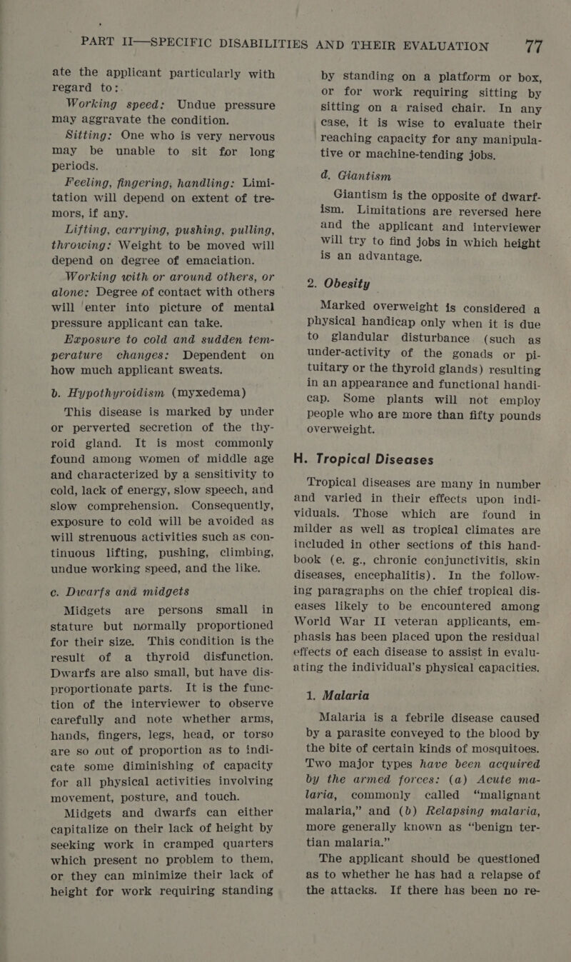 ate the applicant particularly with regard to: Working speed: Undue pressure may aggravate the condition. Sitting: One who is very nervous may be unable to sit for long periods. Feeling, fingering, handling: Limi- tation will depend on extent of tre- mors, if any. Lifting, carrying, pushing, pulling, throwing: Weight to be moved will depend on degree of emaciation. Working with or around others, or will enter into picture of mental pressure applicant can take. Exposure to cold and sudden tem- perature changes: Dependent on how much applicant sweats. b. Hypothyroidism (myxedema) This disease is marked by under or perverted secretion of the thy- roid gland. It is most commonly found among women of middle age and characterized by a sensitivity to cold, lack of energy, slow speech, and slow comprehension. Consequently, exposure to cold will be avoided as will strenuous activities such as con- tinuous lifting, pushing, climbing, undue working speed, and the like. c. Dwarfs and midgets Midgets are persons small in stature but normally proportioned for their size. This condition is the result of a thyroid disfunction. Dwarfs are also small, but have dis- proportionate parts. It is the func- tion of the interviewer to observe carefully and note whether arms, hands, fingers, legs, head, or torso are so out of proportion as to indi- cate some diminishing of capacity for all physical activities involving movement, posture, and touch. Midgets and dwarfs can either capitalize on their lack of height by seeking work in cramped quarters which present no problem to them, or they can minimize their lack of height for work requiring standing by standing on a platform or box, or for work requiring sitting by sitting on a raised chair. In any case, it is wise to evaluate their reaching capacity for any manipula- tive or machine-tending jobs. ad. Giantism Giantism ig the opposite of dwart- ism. Limitations are reversed here and the applicant and interviewer will try to find jobs in which height is an advantage. 2. Obesity — Marked overweight is considered a physical handicap only when it is due to glandular disturbance. (such as under-activity of the gonads or pi- tuitary or the thyroid glands) resulting in an appearance and functional handi- cap. Some plants will not employ people who are more than fifty pounds overweight. H. Tropical Diseases Tropical diseases are many in number and varied in their effects upon indi- viduals. Those which are found in milder as well as tropical climates are included in other sections of this hand- book (e, g., chronic conjunctivitis, skin diseases, encephalitis). In the follow- ing paragraphs on the chief tropical dis- eases likely to be encountered among World War II veteran applicants, em- phasis has been placed upon the residual effects of each disease to assist in evalu- ating the individual’s physical capacities. 1. Malaria Malaria is a febrile disease caused by a parasite conveyed to the blood by the bite of certain kinds of mosquitoes. Two major types have been acquired by the armed forces: (a) Acute ma- laria, commonly called “malignant malaria,” and (0) Relapsing malaria, more generally known as “benign ter- tian malaria.” The applicant should be questioned as to whether he has had a relapse of the attacks. If there has been no re-