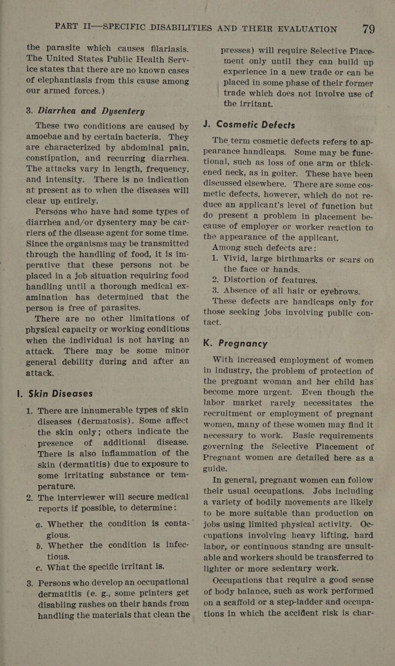 the parasite which causes filariasis. The United States Public Health Serv- ice states that there are no known cases of elephantiasis from this cause among our armed forces.) 3. Diarrhea and Dysentery These two conditions are caused by amoebae and by certain bacteria. They are characterized by abdominal pain, constipation, and recurring diarrhea. The attacks vary in length, frequency, and intensity. There is no indication at present as to when the diseases will clear up entirely. Persons who have had some types of diarrhea and/or dysentery may be car- riers of the disease agent for some time. Since the organisms may be transmitted through the handling of food, it is im- perative that these persons not be placed in a job situation requiring food handling until a thorough medical ex- amination has determined that the person is free of parasites. There are no other limitations of physical capacity or working conditions when the individual is not having an attack. There may be some minor general debility during and after an attack. . Skin Diseases 1. There are innumerable types of skin diseases (dermatosis). Some affect the skin only; others indicate the presence of additional disease. There is also inflammation of the skin (dermatitis) due to exposure to some irritating substance or tem- perature. 2. The interviewer will secure medical reports if possible, to determine: a. Whether the condition is conta- gious. b. Whether the condition is infec- tious. c. What the specific irritant is. 3. Persons who develop an occupational dermatitis (e. g., some printers get disabling rashes on their hands from handling the materials that clean the presses) will require Selective Place- ment only until they can build up experience in a new trade or can be placed in some phase of their former trade which does not involve use of the irritant. J. Cosmetic Defects The term cosmetic defects refers to ap- pearance handicaps. Some may be func- tional, such as loss of one arm or thick- ened neck, as in goiter. These have been discussed elsewhere. There are some cos- metic defects, however, which do not re- duce an applicant’s level of function but do present a problem in placement be- cause of employer or worker reaction to the appearance of the applicant. Among such defects are: 1. Vivid, large birthmarks or scars on the face or hands. 2. Distortion of features. 3. Absence of all hair or eyebrows. These defects are handicaps only for those seeking jobs involving public con- tact. K. Pregnancy With increased employment of women in industry, the problem of protection of the pregnant woman and her child has’ become more urgent. Even though the labor market rarely necessitates the recruitment or employment of pregnant women, many of these women may find it necessary to work. Basic requirements governing the Selective Placement of Pregnant women are detailed here as a guide. In general, pregnant women can follow their usual occupations. Jobs including a variety of bodily movements are likely to be more suitable than production on jobs using limited physical activity. Oc- cupations involving heavy lifting, hard labor, or continuous standng are unsuit- able and workers should be transferred to lighter or more sedentary work. Occupations that require a good sense of body balance, such as work performed on a seaffold or a step-ladder and occupa- tions in which the accident risk is char-