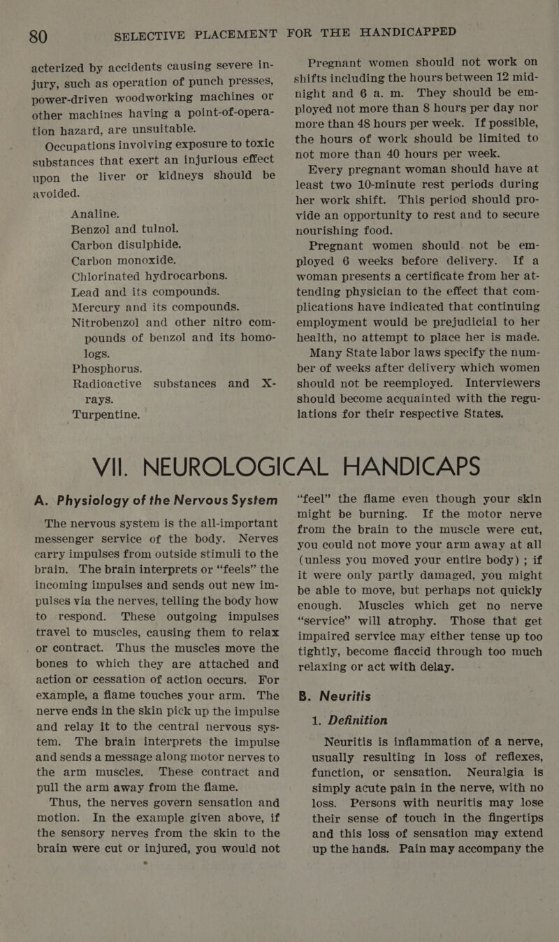 acterized by accidents causing severe in- jury, such as operation of punch presses, power-driven woodworking machines or other machines having a point-of-opera- tion hazard, are unsuitable. Occupations involving exposure to toxic substances that exert an injurious effect upon the liver or kidneys should be avoided. Analine. Benzol and tulnol. Carbon disulphide. Carbon monoxide. Chlorinated hydrocarbons. Lead and its compounds. Mercury and its compounds. Nitrobenzol and other nitro com- pounds of benzol and its homo- logs. Phosphorus. Radioactive substances and X- rays. | Turpentine. Pregnant women should not work on shifts including the hours between 12 mid- night and 6 a. m. They should be em- ployed not more than 8 hours per day nor more than 48 hours per week. If possible, the hours of work should be limited to not more than 40 hours per week. Every pregnant woman should have at least two 10-minute rest periods during her work shift. This period should pro- vide an opportunity to rest and to secure nourishing food. Pregnant women should. not be em- ployed 6 weeks before delivery. If a woman presents a certificate from her at- tending physician to the effect that com- plications have indicated that continuing employment would be prejudicial to her health, no attempt to place her is made. Many State labor laws specify the num- ber of weeks after delivery which women should not be reemployed. Interviewers should become acquainted with the regu- lations for their respective States. A. Physiology of the Nervous System The nervous system is the all-important messenger service of the body. Nerves earry impulses from outside stimuli to the brain. The brain interprets or ‘‘feels” the incoming impulses and sends out new im- pulses via the nerves, telling the body how to respond. These outgoing impulses travel to muscles, causing them to relax . or contract. Thus the muscles move the bones to which they are attached and action or cessation of action occurs. For example, a flame touches your arm. The nerve ends in the skin pick up the impulse and relay it to the central nervous sys- tem. The brain interprets the impulse and sends a message along motor nerves to the arm muscles. These contract and pull the arm away from the flame. Thus, the nerves govern sensation and motion. In the example given above, if the sensory nerves from the skin to the brain were cut or injured, you would not “feel” the flame even though your skin might be burning. If the motor nerve from the brain to the muscle were cut, you could not move your arm away at all (unless you moved your entire body) ; if it were only partly damaged, you might be able to move, but perhaps not quickly enough. Muscles which get no nerve “service” will atrophy. Those that get impaired service may either tense up too tightly, become flaccid through too much relaxing or act with delay. B. Neuritis 1. Definition Neuritis is inflammation of a nerve, usually resulting in loss of reflexes, function, or sensation. Neuralgia is simply acute pain in the nerve, with no loss. Persons with neuritis may lose their sense of touch in the fingertips and this loss of sensation may extend up the hands. Pain may accompany the