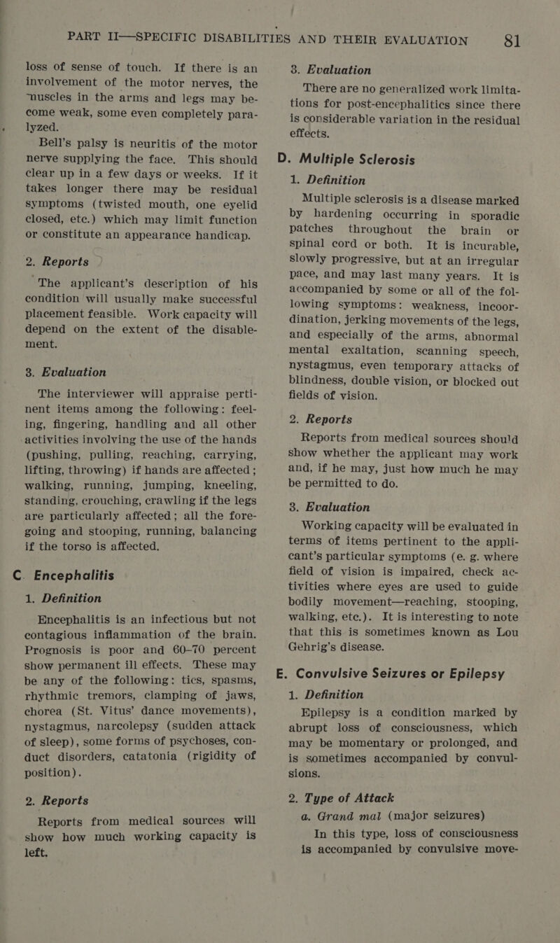 loss of sense of touch. If there is an involvement of the motor nerves, the “nuscles in the arms and legs may be- come weak, some even completely para- lyzed. Bell’s palsy is neuritis of the motor nerve supplying the face. This should clear up in a few days or weeks. If it takes longer there may be residual Symptoms (twisted mouth, one eyelid closed, ete.) which may limit function or constitute an appearance handicap. 2. Reports The applicant’s description of his condition will usually make successful placement feasible. Work capacity will depend on the extent of the disable- ment. 8. Evaluation The interviewer will appraise perti- nent items among the following: feel- ing, fingering, handling and all other activities involving the use of the hands (pushing, pulling, reaching, carrying, lifting, throwing) if hands are affected ; walking, running, jumping, kneeling, standing, crouching, crawling if the legs are particularly affected; all the fore- going and stooping, running, balancing if the torso is affected. C. Encephalitis 1. Definition Encephalitis is an infectious but not contagious inflammation of the brain. Prognosis is poor and 60-70 percent show permanent ill effects. These may be any of the following: tics, spasms, rhythmic tremors, clamping of jaws, chorea (St. Vitus’ dance movements), nystagmus, narcolepsy (sudden attack of sleep), some forms of psychoses, con- duct disorders, catatonia (rigidity of position). 2. Reports Reports from medical sources will show how much working capacity is left. 3. Evaluation There are no generalized work limita- tions for post-encephalitics since there is considerable variation in the residual effects. 1. Definition Multiple sclerosis is a disease marked by hardening occurring in sporadic patches throughout the brain or spinal cord or both. It is incurable, Slowly progressive, but at an irregular pace, and may last many years. It is accompanied by some or all of the fol- lowing symptoms: weakness, incoor- dination, jerking movements of the legs, and especially of the arms, abnormal mental exaltation, scanning speech, nystagmus, even temporary attacks of blindness, double vision, or blocked out fields of vision. 2. Reports Reports from medical sources should show whether the applicant may work and, if he may, just how much he may be permitted to do. 3. Evaluation Working capacity will be evaluated in terms of items pertinent to the appli- cant’s particular symptoms (e. g. where field of vision is impaired, check ac- tivities where eyes are used to guide bodily movement—reaching, stooping, walking, ete.). It is interesting to note that this is sometimes known as Lou Gehrig’s disease. 1. Definition Epilepsy is a condition marked by abrupt loss of consciousness, which may be momentary or prolonged, and is sometimes accompanied by convul- sions. 2. Type of Attack a. Grand mal (major seizures) In this type, loss of consciousness is accompanied by convulsive move-