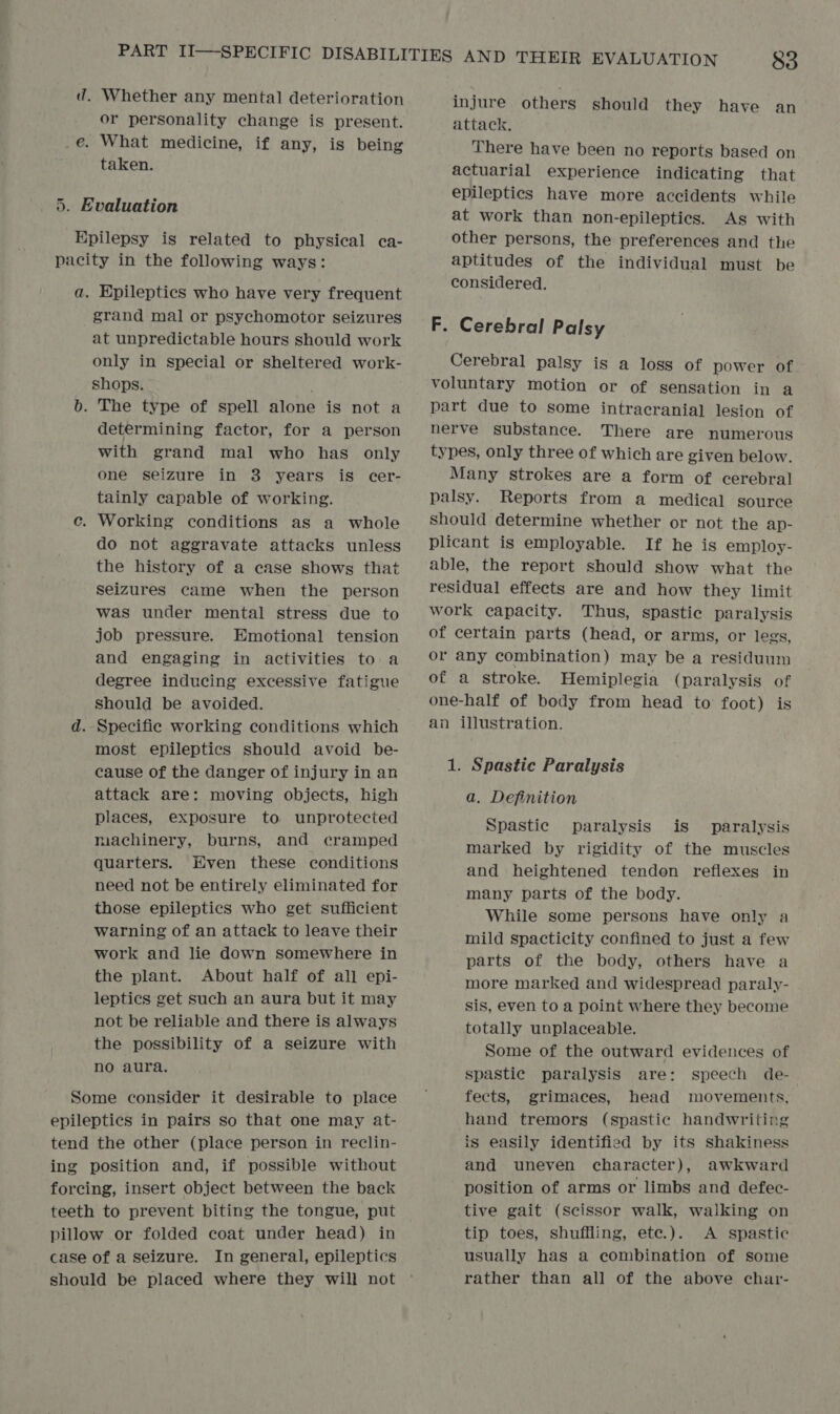 d. Whether any mental deterioration or personality change is present. e. What medicine, if any, is being taken. 5. Evaluation Epilepsy is related to physical ca- pacity in the following ways: a. Epileptics who have very frequent grand mal or psychomotor seizures at unpredictable hours should work only in special or sheltered work- shops. b. The type of spell alone is not a determining factor, for a person with grand mal who has only one seizure in 3 years is cer- tainly capable of working. c. Working conditions as a whole do not aggravate attacks unless the history of a case shows that seizures came when the person was under mental stress due to job pressure. Emotional tension and engaging in activities to a degree inducing excessive fatigue should be avoided. d. Specific working conditions which most epileptics should avoid be- cause of the danger of injury in an attack are: moving objects, high places, exposure to unprotected machinery, burns, and cramped quarters. Hven these conditions need not be entirely eliminated for those epileptics who get sufficient warning of an attack to leave their work and lie down somewhere in the plant. About half of all epi- leptics get such an aura but it may not be reliable and there is always the possibility of a seizure with no aura. Some consider it desirable to place epileptics in pairs so that one may at- tend the other (place person in reclin- ing position and, if possible without forcing, insert object between the back teeth to prevent biting the tongue, put pillow or folded coat under head) in case of a seizure. In general, epileptics should be placed where they will not injure others should they have an attack, There have been no reports based on actuarial experience indicating that epileptics have more accidents while at work than non-epileptics. As with other persons, the preferences and the aptitudes of the individual must be considered. F. Cerebral Palsy Cerebral palsy is a loss of power of voluntary motion or of sensation in a part due to some intracranial lesion of nerve substance. There are numerous types, only three of which are given below. Many strokes are a form of cerebral palsy. Reports from a medical source should determine whether or not the ap- plicant is employable. If he is employ- able, the report should show what the residual effects are and how they limit work capacity. Thus, spastic paralysis of certain parts (head, or arms, or legs, or any combination) may be a residuum of a stroke. Hemiplegia (paralysis of one-half of body from head to foot) is an illustration. 1. Spastic Paralysis a. Definition Spastic paralysis is paralysis marked by rigidity of the muscles and heightened tendon reflexes in many parts of the body. While some persons have only a mild spacticity confined to just a few parts of the body, others have a more marked and widespread paraly- sis, even to a point where they become totally unplaceable. Some of the outward evidences of spastic paralysis are: speech de- fects, grimaces, head movements, hand tremors (spastic handwriting is easily identified by its shakiness and uneven character), awkward position of arms or limbs and defec- tive gait (Scissor walk, walking on tip toes, shuffling, ete.). A spastic usually has a combination of some rather than all of the above char-