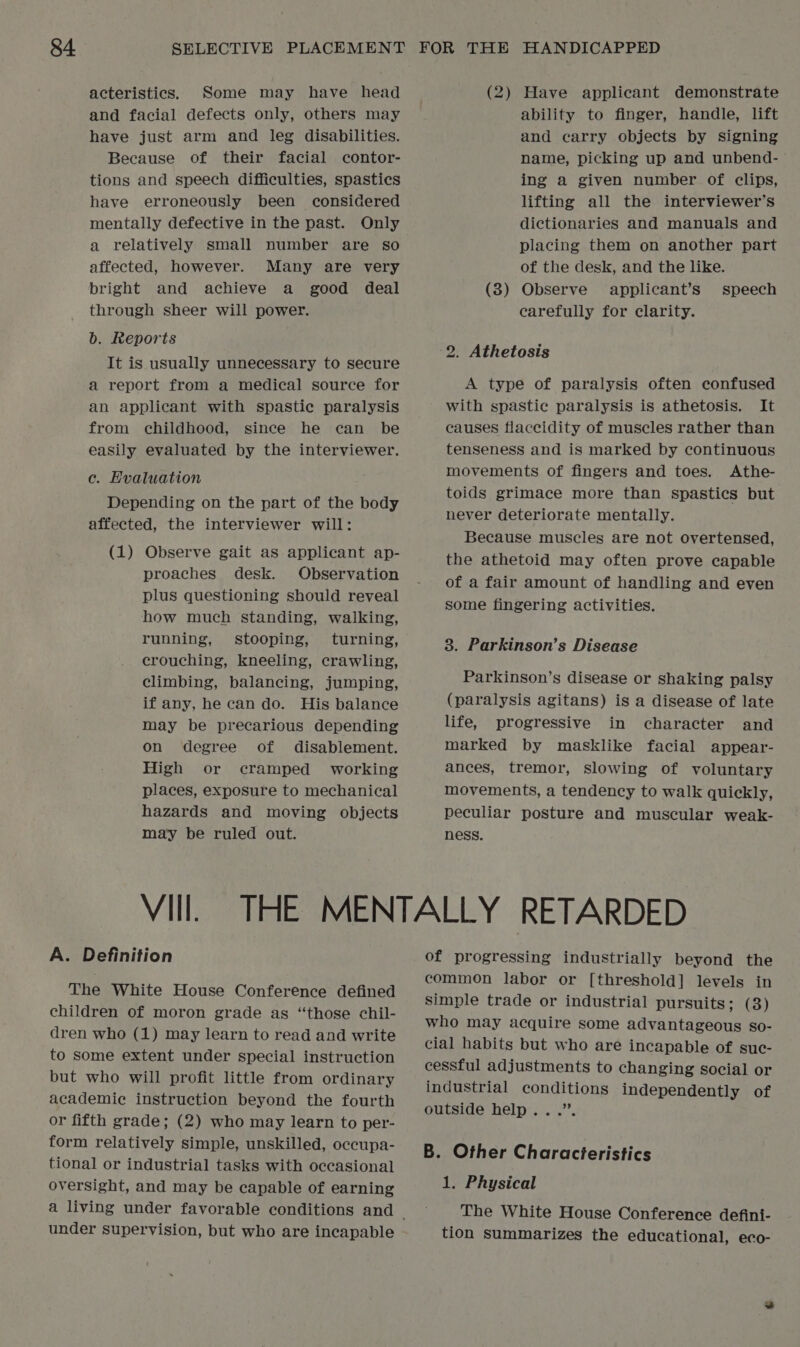 acteristics. Some may have head and facial defects only, others may have just arm and leg disabilities. Because of their facial contor- tions and speech difficulties, spastics have erroneously been considered mentally defective in the past. Only a relatively small number are so affected, however. Many are very bright and achieve a good deal through sheer will power. b. Reports It is usually unnecessary to secure a report from a medical source for an applicant with spastic paralysis from childhood, since he can be easily evaluated by the interviewer. c. Evaluation Depending on the part of the body affected, the interviewer will: (1) Observe gait as applicant ap- proaches desk. Observation plus questioning should reveal how much standing, walking, running, stooping, turning, crouching, kneeling, crawling, climbing, balancing, jumping, if any, he can do. His balance may be precarious depending on degree of disablement. High or cramped working places, exposure to mechanical hazards and moving objects may be ruled out. VIIl. A. Definition The White House Conference defined children of moron grade as “those chil- dren who (1) may learn to read and write to some extent under special instruction but who will profit little from ordinary academic instruction beyond the fourth or fifth grade; (2) who may learn to per- form relatively simple, unskilled, occupa- tional or industrial tasks with occasional oversight, and may be capable of earning under supervision, but who are incapable (2) Have applicant demonstrate ability to finger, handle, lift and carry objects by signing name, picking up and unbend- ing a given number of clips, lifting all the interviewer’s dictionaries and manuals and placing them on another part of the desk, and the like. (3) Observe applicant’s speech carefully for clarity. 2. Athetosis A type of paralysis often confused with spastic paralysis is athetosis. It causes flaccidity of muscles rather than tenseness and is marked by continuous movements of fingers and toes. Athe- toids grimace more than spastics but never deteriorate mentally. Because muscles are not overtensed, the athetoid may often prove capable of a fair amount of handling and even some fingering activities. 8. Parkinson’s Disease Parkinson’s disease or shaking palsy (paralysis agitans) is a disease of late life, progressive in character and marked by masklike facial appear- ances, tremor, slowing of voluntary movements, a tendency to walk quickly, peculiar posture and muscular weak- ness. of progressing industrially beyond the common labor or [threshold] levels in simple trade or industrial pursuits; (3) who may acquire some advantageous so- cial habits but who are incapable of suc- cessful adjustments to changing social or industrial conditions independently of outside help...”. B. Other Characteristics 1. Physical The White House Conference defini- tion summarizes the educational, eco-