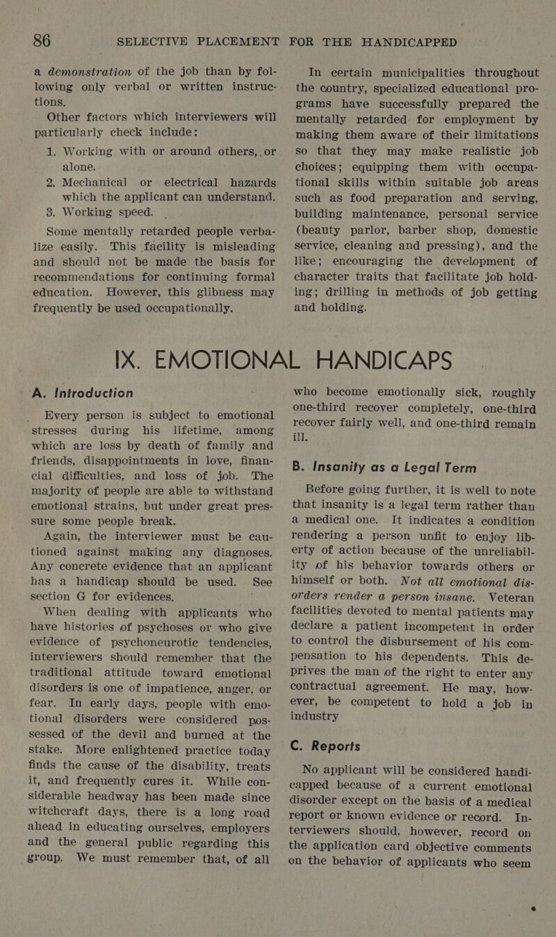 a demonstration of the job than by fol- tions. Other factors which interviewers will particularly check include: 1. Working with or around others,,or alone. 2. Mechanical or electrical hazards which the applicant can understand. 38. Working speed. Some mentally retarded people verba- lize easily. This facility is misleading and should not be made the basis for recommendations for continuing formal education. However, this glibness may frequently be used occupationally. In certain municipalities throughout the country, specialized educational pro- grams have successfully prepared the | mentally retarded for employment by making them aware of their limitations so that they may make realistic job choices; equipping them with occupa- tional skills within suitable job areas such as food preparation and serving, building maintenance, personal service (beauty parlor, barber shop, domestic service, cleaning and pressing), and the like; encouraging the development of character traits that facilitate job hold- ing; drilling in methods of job getting and holding. A. Introduction Every person is subject to emotional stresses during his lifetime, among which are loss by death of family and friends, disappointments in love, finan- cial difficulties, and loss of job. The majority of people are able to withstand emotional strains, but under great pres- sure some people break. Again, the interviewer must be cau- tioned against making any diagnoses. Any concrete evidence that an applicant has a handicap should be used. See section G for evidences. When dealing with applicants who have histories of psychoses or who give evidence of psychoneurotie tendencies, interviewers should remember that the traditional attitude toward emotional disorders is one of impatience, anger, or fear. In early days, people with emo- tional disorders were considered pos- sessed of the devil and burned at the stake. More enlightened practice today finds the cause of the disability, treats it, and frequently cures it. While con- siderable headway has been made since witchcraft days, there is a long road ahead in educating ourselves, employers and the general public regarding this group. We must remember that, of all who become emotionally sick, roughly one-third recover completely, one-third recover fairly well, and one-third remain ill. B. Insanity as a Legal Term Before going further, it is well to note that insanity is a legal term rather than a medical one. It indicates a condition rendering a person unfit to enjoy lib- erty of action because of the unreliabil- ity of his behavior towards others or himself or both. Not all emotional dis- orders render @ person insane. Veteran facilities devoted to mental patients may declare a patient incompetent in order to control the disbursement of his com- pensation to his dependents. This de- prives the man of the right to enter any contractual agreement. He may, how- ever, be competent to hold a job in industry C. Reports No applicant will be considered handi- capped because of a current emotional disorder except on the basis of a medical report or known evidence or record. In- terviewers should, however, record on the application card objective comments on the behavior of applicants who seem