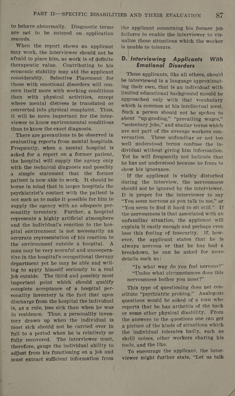to behave abnormally. Diagnostic terms are not to be entered on application records. When the report shows an applicant may work, the interviewer should not be afraid to place him, as work is of definite _ therapeutic value. Contributing to his economic stability may aid the applicant considerably. Selective Placement for those with emotional disorders will con- cern itself more with working conditions than with physical activities, except where mental distress is translated or converted into physical complaint. Thus, it will be more important for the inter- viewer to know environmental conditions than to know the exact diagnosis. There are precautions to be observed in evaluating reports from mental hospitals. Frequently, when a mental hospital is asked for a report on a former patient, the hospital will supply the agency only with the technical diagnosis and possibly a simple statement that the former patient is now able to work. It should be borne in mind that in larger hospitals the psychiatrist’s contact with the patient is not such as to make it possible for him to supply the agency with an adequate per- sonality inventory. Further, a hospital represents a highly artificial atmosphere and the individual’s reaction to the hos- pital environment is not necessarily an accurate representation of his reaction to the environment outside a hospital. A man may be very scornful and uncoopera- tive in the hospital’s occupational therapy department yet he may be able and will- ing to apply himself seriously to a real job outside. The third and possibly most important point which should qualify ‘complete acceptance of a hospital per- sonality inventory is the fact that upon discharge from the hospital the individual is, as a rule, less sick than when he was in residence. Thus, a personality inven- tory drawn up when the individual is most sick should not be carried over in full to a period when he is relatively or fully recovered. The interviewer must, therefore, gauge the individual ability to must extract sufficient information from the applicant concerning his former job failures to enable the interviewer to vis- ualize those situations which the worker is unable to tolerate. D. Interviewing Applicants With Emotional Disorders These applicants, like all others, should be interviewed in a language approximat- ing their own, that is an individual with limited educational background should be approached only with that vocabulary which is common at his intellectual level. Such a person should not be spoken to about “up-grading,” “prevailing wages,” “sedentary jobs,” and similar terms which are not part of the average workers con- versation. These unfamiliar or not too well understood terms confuse the in- dividual without giving him information. Yet he will frequently not indicate that he has not understood because he fears to show his ignorance. If the applicant is visibly disturbed during the interview, the nervousness should not be ignored by the interviewer. It is proper for the interviewer to say “You seem nervous as you talk to me,” or “You seem to find it hard to sit still.” If the nervousness is that associated with an unfamiliar situation, the applicant will explain it easily enough and perhaps even lose this feeling of insecurity. If, how- ever, the applicant states that he is always nervous or that he has had a breakdown, he can be asked for more details such as: “In what way do you feel nervous?” “Under what circumstances does this nervousness bother you most?” This type of questioning does not con- stitute “psychiatric probing.” Analogous questions would be asked of a man who reports that he has arthritis of the back or some other physical disability. From the answers to the questions one can get a picture of the kinds of situations which the individual tolerates badly, such as shrill noises, other workers sharing his tools, and the like. To encourage the applicant, the inter- viewer might further state, “Let us talk