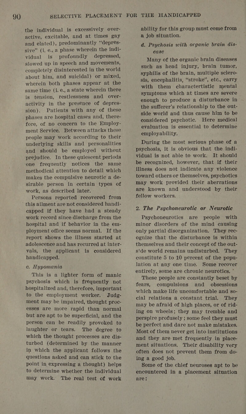the individual is excessively over- active, excitable, and at times gay and elated), predominantly “depres- sive” (i. e., a phase wherein the indi- vidual is profoundly depressed, slowed up in speech and movements, completely disinterested in the world about him, and suicidal) or mixed, wherein both phases appear at the same time (i. e., a state wherein there is tension, restlessness and over- activity in the presence of depres- sion). Patients with any of these phases are hospital cases and, there- fore, of no concern to the Employ- ment Service. Between attacks these people may work according to their underlying skills and personalities and should be employed without prejudice. In these quiescent periods one frequently notices the same methodical attention to detail which makes the compulsive neurotic a de- sirable person in certain types of work, as described later. Persons reported recovered from capped if they have had a steady work record since discharge from the hospital and if behavior in the em- ployment office seems normal. If the report shows the illness started at adolescence and has recurred at inter- vals, the applicant is considered handicapped. c. Hypomania This is a lighter form of manic psychosis which is frequently not hospitalized and, therefore, important to the employment worker. Judg- ment may be impaired, thought proc- esses are more rapid than normal but are apt to be superficial, and the person can be readily provoked to laughter or tears. The degree to which the thought processes are dis- turbed (determined by the manner in which the applicant follows the questions asked and can stick to the point in expressing a thought) helps to determine whether the individual may work. The real test of work ability for this group must come from a job situation. d. Psychosis with organic brain dis- | ease Many of the organic brain diseases such as head injury, brain tumor, syphilis of the brain, multiple sclero- sis, encephalitis, “stroke”, etc., carry with them charactertistic mental symptoms which at times are severe enough to produce a disturbance in the sufferer’s relationship to the out- side world and thus cause him to be considered psychotic. Here medical evaluation is essential to determine employability. During the most serious phase of a psychosis, it is obvious that the indi- vidual is not able to work. It should be recognized, however, that if their illness does not indicate any violence toward others or themselves, psychotics may work provided their aberrations are known and understood by their fellow workers. 2. The Psychoneurotic or Neurotic Psychoneurotics are people with minor disorders of the mind causing only partial disorganization. They rec- ognize that the disturbance is within themselves and their concept of the out- side world remains undisturbed. They constitute 5 to 10 percent of the popu- lation at any one time. Some recover entirely, some are chronic neurotics. ° These people are constantly beset by fears, compulsions and _ obsessions which make life uncomfortable and so- cial relations a constant trial. They may be afraid of high places, or of rid- ing on wheels; they may tremble and perspire profusely ; some feel they must be perfect and dare not make mistakes. Most of them never get into institutions and they are met frequently in place- ment situations. Their disability very often does not prevent them from do- ing a good job. Some of the chief neuroses apt to be encountered in a placement situation are: