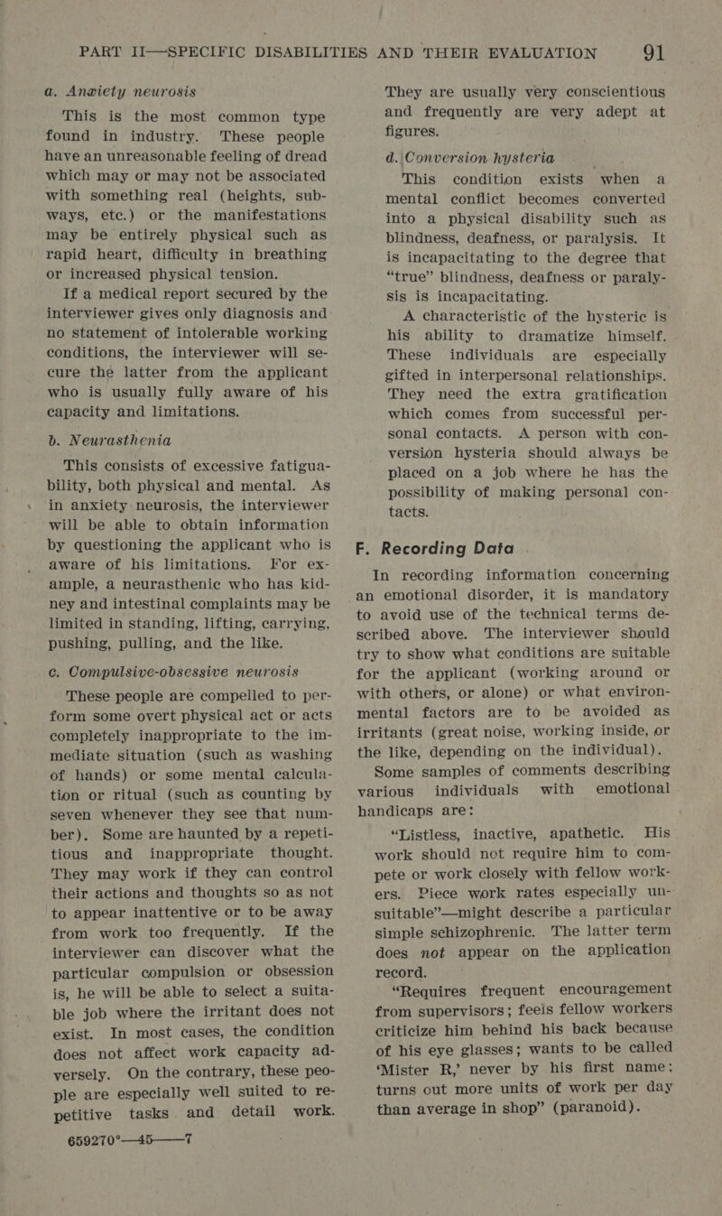 a. Anxiety neurosis This is the most common type found in industry. ‘These people have an unreasonable feeling of dread which may or may not be associated with something real (heights, sub- ways, ete.) or the manifestations may be entirely physical such as rapid heart, difficulty in breathing or increased physical tenSion. If a medical report secured by the interviewer gives only diagnosis and no statement of intolerable working conditions, the interviewer will se- cure the latter from the applicant who is usually fully aware of his capacity and limitations. b. Neurasthenia This consists of excessive fatigua- bility, both physical and mental. As in anxiety neurosis, the interviewer will be able to obtain information by questioning the applicant who is aware of his limitations. For ex- ample, a neurasthenie who has kid- ney and intestinal complaints may be limited in standing, lifting, carrying, pushing, pulling, and the like. c. Compulsive-obsessive neurosis These people are compelled to per- form some overt physical act or acts completely inappropriate to the im- mediate situation (such as washing of hands) or some mental calcula- tion or ritual (Such as counting by seven whenever they see that num- ber). Some are haunted by a repeti- tious and inappropriate thought. They may work if they can control their actions and thoughts so as not to appear inattentive or to be away from work too frequently. If the interviewer can discover what the particular compulsion or obsession is, he will be able to select a suita- ple job where the irritant does not exist. In most cases, the condition does not affect work capacity ad- versely. On the contrary, these peo- ple are especially well suited to re- petitive tasks and detail work. 659270°—45—_7 They are usually very conscientious and frequently are very adept at figures. d. Conversion hysteria ieee This condition exists when a mental conflict becomes converted into a physical disability such as blindness, deafness, or paralysis. It is incapacitating to the degree that “true” blindness, deafness or paraly- Sis is incapacitating. A characteristic of the hysteric is his ability to dramatize himself. These individuals are _ especially gifted in interpersonal relationships. They need the extra gratification which comes from successful per- sonal contacts. A person with con- version hysteria should always be placed on a job where he has the possibility of making personal con- tacts. F. Recording Data In recording information concerning an emotional disorder, it is mandatory to avoid use of the technical terms de- seribed above. The interviewer should try to show what conditions are suitable for the applicant (working around or with others, or alone) or what environ- mental factors are to be avoided as irritants (great noise, working inside, or the like, depending on the individual). Some samples of comments describing various individuals with emotional handicaps are: “Listless, inactive, apathetic. His work should not require him to com- pete or work closely with fellow work- ers. Piece work rates especially un- suitable’—might describe a particular simple schizophrenic. The latter term does not appear on the application record. “Requires frequent encouragement from supervisors; feels fellow workers criticize him behind his back because of his eye glasses; wants to be called ‘Mister R,’ never by his first name; turns out more units of work per day than average in shop” (paranoid).