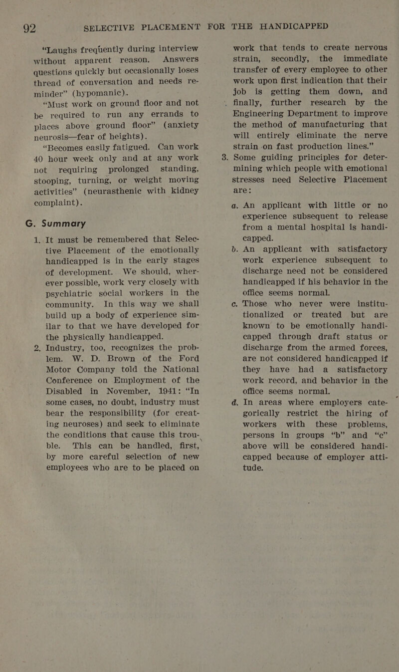 ‘Laughs frequently during interview without apparent reason. Answers questions quickly but occasionally loses thread of conversation and needs re- minder” (hypomanic). “Must work on ground floor and not be required to run any errands to places above ground floor” (anxiety neurosis—fear of heights). “Becomes easily fatigued. Can work 40 hour week only and at any work not requiring prolonged standing, stooping, turning, or weight moving activities” (neurastheniec with kidney complaint). G. Summary 1. It must be remembered that Selec- tive Placement of the emotionally handicapped is in the early stages of development. We should, wher- ever possible, work very closely with psychiatric social workers in the community. In this way we shall build up a body of experience sim- ilar to that we have developed for the physically handicapped. 2. Industry, too, recognizes the prob- lem. W. D. Brown of the Ford Motor Company told the National Conference on Employment of the Disabled in November, 1941: “In some cases, no doubt, industry must bear the responsibility (for creat- ing neuroses) and seek to eliminate the conditions that cause this trou- ble. This can be handled, first, by more careful selection of new employees who are to be placed on work that tends to create nervous strain, secondly, the immediate transfer of every employee to other work upon first indication that their job is getting them down, and Engineering Department to improve the method of manufacturing that will entirely eliminate the nerve strain on fast production lines.” mining which people with emotional stresses need Selective Placement are: a. An applicant with little or no experience subsequent to release from a mental hospital is handi- capped. b. An applicant with satisfactory work experience subsequent to discharge need not be considered handicapped if his behavior in the office seems normal. c. Those who never were _ institu- tionalized or treated but are known to be emotionally handi- capped through draft status or discharge from the armed forces, are not considered handicapped if they have had a _ satisfactory work record, and behavior in the office seems normal. d. In areas where employers cate- gorically restrict the hiring of workers with these _ problems, persons in groups “b” and “c” above will be considered handi- capped because of employer atti- tude.