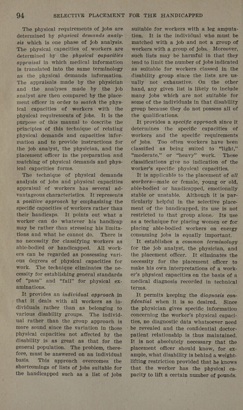 The physical requirements of jobs are determined by physical demands andly- sis which is one phase of job analysis. The physical capacities of workers are determined by the physical capacities appraisal in which medical information is translated into the same terminology as the physical demands information. The appraisals made by the physician and the analyses made by the job analyst are then compared by the place- ment officer in order to match the phys- ical capacities of workers with the physical requirements of jobs. It is the purpose of this manual to describe the principles of this technique of relating physical demands and capacities infor- mation and to provide instructions for the job analyst, the physician, and the matching of physical demands and phys- ical capacities forms. The technique of physical demands analysis of jobs and physical capacities appraisal of workers has several ad- vantageous characteristics. It represents a positive approach by emphasizing the specific capacities of workers rather than their handicaps. It points out what a worker can do whatever his handicap may be rather than stressing his limita- tions and what he cannot do. There is no necessity for classifying workers as able-bodied or handicapped. All work- ers can be regarded as possessing vari- cus degrees of physical capacities for work. The technique eliminates the ne- cessity for establishing general standards of “pass” and “fail” for physical ex- aminations. It provides an individual approach in that it deals with all workers as in- dividuals rather than as belonging to various disability groups. The individ- ual rather than the group approach is more sound since the variation in those physical capacities not affected by the disability is as great as that for the general population. The problem, there- fore, must be answered on an individual basis. This approach overcomes the shortcomings of lists of jobs suitable for the handicapped such as a list of jobs suitable for workers with a leg amputa- tion. It is the individual who must be matched with a job and not a group of workers with a group of jobs. Moreover, such lists may be harmful in that they tend to limit the number of jobs indicated as suitable for workers classed in the disability group since the lists are us- ually not exhaustive. On the other many jobs which are not suitable for some of the individuals in that disability group because they do not possess all of the qualifications. ; It provides a specific approach since it determines the _ specific capacities of workers and the specific requirements of jobs. Too often workers have been classified as being snited to “light,” “moderate,” or “heavy” work. These classifications give no indication of the worker’s specific physical capacities. It is applicable to the placement of all workers—male or female, young or old, able-bodied or handicapped, emotionally stable or unstable. Although it is par- ticularly helpful in the selective place- ment of the handicapped, its use is not restricted to that group alone. Its use as a technique for placing women or for placing able-bodied workers on energy consuming jobs is equally important. It establishes a common terminology for the job analyst, the physician, and the placement officer. It eliminates the necessity for the placement officer to make his own interpretations of a work- er’s physical capacities on the basis of a medical diagnosis recorded in technical terms. It permits keeping the diagnosis con- fidential when it is so desired. Since the physician gives specific information concerning the worker’s physical capaci- ties, no diagnostic data whatsoever need patient relationship is thus maintained. It is not absolutely necessary that the placement officer should know, for ex- ample, what disability is behind a weight- lifting restriction provided that he knows that the worker has the physical ca- pacity to lift a certain number of pounds.